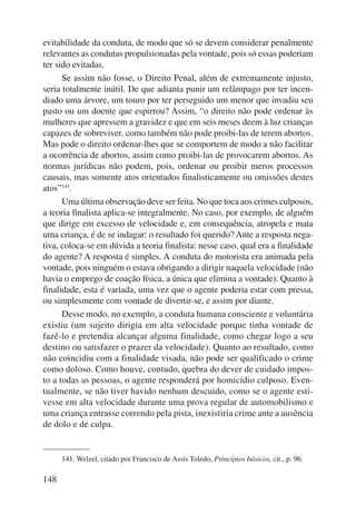 evitabilidade da conduta, de modo que só se devem considerar penalmente 
relevantes as condutas propulsionadas pela vontade, pois só essas pode riam 
ter sido evitadas. 
148 
Se assim não fosse, o Direito Penal, além de extremamente injusto, 
seria totalmente inútil. De que adianta punir um relâmpago por ter incen-diado 
uma árvore, um touro por ter perseguido um menor que invadiu seu 
pasto ou um doente que espirrou? Assim, “o direito não pode ordenar às 
mulheres que apressem a gravidez e que em seis meses deem à luz crianças 
capazes de sobreviver, como também não pode proibi-las de terem abortos. 
Mas pode o direito ordenar-lhes que se comportem de modo a não facilitar 
a ocorrência de abortos, assim como proibi-las de provocarem abortos. As 
normas jurídicas não podem, pois, ordenar ou proibir meros processos 
causais, mas somente atos orientados finalisticamente ou omissões destes 
atos”141. 
Uma última observação deve ser feita. No que toca aos crimes culposos, 
a teoria finalista aplica-se integralmente. No caso, por exemplo, de alguém 
que dirige em excesso de velocidade e, em consequência, atropela e mata 
uma criança, é de se indagar: o resultado foi querido? Ante a resposta nega-tiva, 
coloca-se em dúvida a teoria finalista: nesse caso, qual era a finalidade 
do agente? A resposta é simples. A conduta do motorista era animada pela 
vontade, pois ninguém o estava obrigando a dirigir naquela velocidade (não 
havia o emprego de coação física, a única que elimina a vontade). Quanto à 
finalidade, esta é variada, uma vez que o agente poderia estar com pressa, 
ou simplesmente com vontade de divertir-se, e assim por diante. 
Desse modo, no exemplo, a conduta humana consciente e voluntária 
existiu (um sujeito dirigia em alta velocidade porque tinha vontade de 
fazê-lo e pretendia alcançar alguma finalidade, como chegar logo a seu 
destino ou satisfazer o prazer da velocidade). Quanto ao resultado, como 
não coincidiu com a finalidade visada, não pode ser qualificado o crime 
como doloso. Como houve, contudo, quebra do dever de cuidado impos-to 
a todas as pessoas, o agente responderá por homicídio culposo. Even-tualmente, 
se não tiver havido nenhum descuido, como se o agente esti-vesse 
em alta velocidade durante uma prova regular de automobilismo e 
uma criança entrasse correndo pela pista, inexistiria crime ante a ausência 
de dolo e de culpa. 
141. Welzel, citado por Francisco de Assis Toledo, Princípios básicos, cit., p. 96. 
 