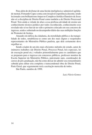 14 
Para além de desfrutar de uma lúcida inteligência e admirável agilida-de 
mental, Fernando Capez conta com invejável experiência docente, tendo 
le cionado com brilhantismo ímpar no Complexo Jurídico Damásio de Jesus 
não só a disciplina de Direito Penal como também a de Direito Processual 
Penal. Tem ainda a virtude de aliar a essa profícua atividade de ensino um 
conhecimento técnico-jurídico por todos reconhecido, conhecimento esse 
revelado não só no fato de ter sido o primeiro colocado em seu concurso de 
ingresso, senão e sobretudo no desempenho diário das suas múltiplas funções 
de Promotor de Justiça. 
Atuando em defesa da cidadania, da moralidade pública e da tranqui-lidade 
de todos, notabilizou-se como um dos mais dignos e respeitados 
representantes do Ministério Público paulista, que dele certamente deve 
orgulhar-se. 
Sendo criador de um dos mais eficientes métodos de estudo, autor de 
inúmeros trabalhos (de Direito Penal, Processo Penal, leis especiais, lei 
de execução penal etc.) voltados primordialmente para os candidatos que 
se preparam para o ingresso em concursos públicos, professor monitor da 
Escola Superior do Ministério Público, palestrante nato, coordenador de 
cursos de pós-graduação, não há como deixar de admitir seu extraordinário 
cabedal para editar esta completa e transcendental obra de Direito Penal, 
Parte Geral, que seguramente terá a aceitação merecida de todos. 
São Paulo, outubro de 1999. 
Luiz Flávio Gomes 
 
