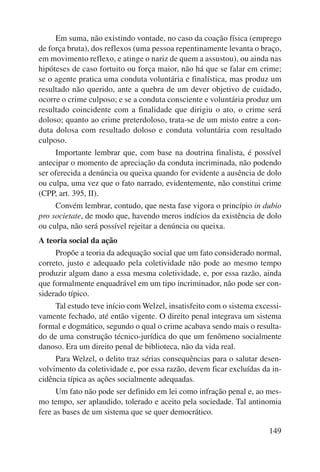 Em suma, não existindo vontade, no caso da coação física (emprego 
de força bruta), dos reflexos (uma pessoa repentinamente levanta o braço, 
em movimento reflexo, e atinge o nariz de quem a assustou), ou ainda nas 
hipóteses de caso fortuito ou força maior, não há que se falar em crime; 
se o agente pratica uma conduta voluntária e finalística, mas produz um 
resultado não querido, ante a quebra de um dever objetivo de cuidado, 
ocorre o crime culposo; e se a conduta consciente e voluntária produz um 
resultado coincidente com a finalidade que dirigiu o ato, o crime será 
doloso; quanto ao crime preterdoloso, trata-se de um misto entre a con-duta 
dolosa com resultado doloso e conduta voluntária com resultado 
149 
culposo. 
Importante lembrar que, com base na doutrina finalista, é possível 
antecipar o momento de apreciação da conduta incriminada, não podendo 
ser oferecida a denúncia ou queixa quando for evidente a ausência de dolo 
ou culpa, uma vez que o fato narrado, evidentemente, não constitui crime 
(CPP, art. 395, II). 
Convém lembrar, contudo, que nesta fase vigora o princípio in dubio 
pro societate, de modo que, havendo meros indícios da existência de dolo 
ou culpa, não será possível rejeitar a denúncia ou queixa. 
A teoria social da ação 
Propõe a teoria da adequação social que um fato considerado normal, 
correto, justo e adequado pela coletividade não pode ao mesmo tempo 
produzir algum dano a essa mesma coletividade, e, por essa razão, ainda 
que formalmente enquadrável em um tipo incriminador, não pode ser con-siderado 
típico. 
Tal estudo teve início com Welzel, insatisfeito com o sistema excessi-vamente 
fechado, até então vigente. O direito penal integrava um sistema 
formal e dogmático, segundo o qual o crime acabava sendo mais o resulta-do 
de uma construção técnico-jurídica do que um fenômeno socialmente 
danoso. Era um direito penal de biblioteca, não da vida real. 
Para Welzel, o delito traz sérias consequências para o salutar desen-volvimento 
da coletividade e, por essa razão, devem ficar excluídas da in-cidência 
típica as ações socialmente adequadas. 
Um fato não pode ser definido em lei como infração penal e, ao mes-mo 
tempo, ser aplaudido, tolerado e aceito pela sociedade. Tal antinomia 
fere as bases de um sistema que se quer democrático. 
 