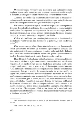 150 
O conceito social reconhece que essencial é que a atuação humana 
implique uma relação valorativa com o mundo circundante social. A ação 
é, portanto, a causação de um resultado típico socialmente relevante. 
A ciência do direito é de natureza histórico-cultural e as relações so-ciais 
desenvolvem-se em uma constante dialética, cujas mutações tornam 
necessária uma permanente evolução do trabalho exegético. 
Um mesmo imperativo legal é suscetível de produzir consequências 
diversas, dependendo do enfoque e do contexto histórico, consuetudinário 
e cultural do fato objeto de seu regramento. Por essa razão, a regra jurídica 
deve ser interpretada de acordo com as circunstâncias históricas e sociais 
em que se encontra no momento o operador do direito. 
Carlos Maximiliano, que estudou profundamente a herme nêutica, 
assinala que “saber as leis não é conhecer as palavras, e sim sua força e 
poder”142. 
Com apoio nessa premissa básica, construiu-se a teoria da adequação 
social, para excluir do âmbito de incidência típica algumas condutas que 
são socialmente toleradas, praticadas e aceitas pela sociedade. Faltaria, 
nesse caso, uma elementar implícita, não escrita, que está presente em todo 
modelo descritivo legal, que é o dano de repercussão coletiva. 
Hans-Heinrich Jescheck, que foi também um dos principais defensores 
dessa teoria, definiu a ação como comportamento humano so cialmente 
relevante. A seu modo de ver, a noção finalista da conduta é insuficiente, 
porque não leva em conta o aspecto social do comportamento humano: 
“...ha de buscarse en la relación del comportamiento humano con el mundo 
circundante. Éste es el sentido del concepto social de acción: acción es, 
según esto, comportamiento humano socialmente relevante. Se entiende 
aquí por comportamiento toda respuesta del hombre a una exigencia situa-cional 
reconocida o, por lo menos, reconocible, mediante la realización de 
una posibilidad de reacción de que aquél dispone por razón de su libertad. 
Socialmente relevante será sólo un comportamiento cuando afecte a la re-lación 
del individuo con su mundo circundante y alcancen a este último sus 
consecuencias... El concepto social de acción abarca, así, a todas las formas 
de comportamiento humano que resultan de algún modo relevantes en orden 
al juicio de imputación”143. 
142. Hermenêutica e aplicação do direito, 9. ed., Rio de Janeiro, Forense, 1981, p. 
122 e s. 
143. Tratado, cit., 1978, v. 2, p. 296-297. 
 
