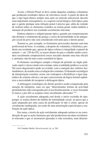 Assim, o Direito Penal só deve cuidar daquelas condutas voluntárias 
que produzam resultados típicos de relevância social. A partir da ideia de 
que o tipo legal abarca sempre uma ação ou omissão antissocial, decorre 
uma importante consequência: se o aspecto social integra o fato típico, para 
que o agente pratique uma infração penal é preciso que, além da vontade 
de realizar todos os elementos contidos na norma penal, tenha também a 
intenção de produzir um resultado socialmente relevante. 
Embora objetiva e subjetivamente típico, quando um comportamento 
não afrontar o sentimento de justiça, o senso de normalidade ou de adequa-ção 
social do povo não será considerado relevante para o direito penal. 
Tomem-se, por exemplo, os ferimentos provocados durante uma luta 
profissional de boxe. A conduta, a despeito de voluntária e finalística, pro-duziu 
um resultado que, apesar de típico (ofensa à integridade corporal de 
outrem — art. 129 do CP), se insere dentro do que o cidadão médio consi-dera 
socialmente compreensível (socos trocados durante uma luta oficial) 
151 
e, portanto, não há mais como considerá-la típica. 
O elemento sociológico cumpre a função de permitir ao órgão judi-cante 
suprir o vácuo criado com o tempo, entre a realidade jurídica e a social. 
Tal curso degenerativo pode ser evitado, com a mutação dos critérios her-menêuticos, 
de acordo com a evolução dos costumes. O elemento socio lógico 
de interpretação constitui, assim, um contrapeso a flexibilizar o rigor dog-mático 
do sistema clássico, em que o preciosismo da lógica formal suplan-tava 
a necessidade de recuperar a defasagem típica. 
A defasagem cronológica do direito positivo acaba compensada pela 
atuação do intérprete, uma vez que “determinadas formas de actividad 
permitida han sido consagradas por el uso históricamente, a veces forzando 
el marco y por ello se aceptan como socialmente adecuadas”144. 
A ação socialmente adequada está desde o início excluída do tipo, 
porque se realiza dentro do âmbito de normalidade social, ao passo que a 
ação amparada por uma causa de justificação só não é crime, apesar de 
socialmente inadequada, em razão de uma autorização especial para a rea-lização 
da ação típica. 
Em suma, a teoria da ação socialmente adequada arrima-se na consi-deração 
de que as ações humanas que não produzirem um dano socialmen-te 
relevante e que se mostrarem ajustadas à vida societária, num determi- 
144. Gunther Jakobs, Derecho penal, cit., p. 244. 
 