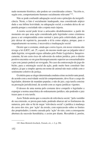 nado momento histórico, não podem ser consideradas crimes. “Acción es, 
según esto, comportamiento humano socialmente relevante”145. 
152 
Não se pode confundir adequação social com o princípio da insignifi-cância. 
Neste, o fato é socialmente inadequado, mas considerado atípico 
dada a sua ínfima lesividade; na adequação social, a conduta deixa de ser 
punida porque a sociedade não a reputa mais injusta. 
A teoria social pode levar a arriscados desdobramentos: a partir do 
momento em que uma ação considerada pelo legislador como criminosa 
passa a ser compreendida como normal e justa pela coletividade, pode o 
juiz deixar de reprimi-la, passando a tê-la como atípica, porque, para o 
enquadramento na norma, é necessária a inadequação social. 
Ocorre que o costume, ainda que contra legem, em nosso sistema não 
revoga a lei (LICC, art. 2º, caput), do mesmo modo que ao julgador não é 
dado legislar, revogando regras editadas pelo Poder Legislativo. Inequivo-camente, 
há um certo risco de subversão da ordem jurídica, pois o direito 
positivo encontra-se em grau hierarquicamente superior ao consuetudinário 
e por este jamais poderá ser revogado. No caso da contravenção do jogo do 
bicho, para a orientação social da ação, pode muito bem constituir fato 
atípico, já que a simples aposta em nome de animal não mais colide com o 
sentimento coletivo de justiça. 
O critério para se eleger determinada conduta-crime ou irrelevante penal, 
de acordo com a nocividade social do comportamento, deve ficar a cargo do 
legislador, detentor de mandato popular, e não do juiz, cuja tarefa consiste 
na prestação jurisdicional, de acordo com as regras jurídicas vigentes. 
O desuso de uma norma pelo costume deve compelir o legislador a 
expurgar a norma anacrônica do ordenamento jurídico, não podendo o juiz 
trazer para si esta tarefa. 
Assis Toledo anota que o conceito de relevância social, “pela vastidão 
de sua extensão, se presta para tudo, podendo abarcar até os fenômenos da 
natureza, pois não se há de negar ‘relevância social’ e jurídica à mudança 
do curso dos rios, por ‘ação’ da erosão, com repercussão sobre os limites 
das propriedades; à morte causada pela ‘ação’ do raio, com a consequente 
abertura da sucessão hereditária; e assim por diante. Ressabido é, porém, 
145. Hans-Heinrich Jescheck, Tratado, cit., v. 2, p. 296. 
 