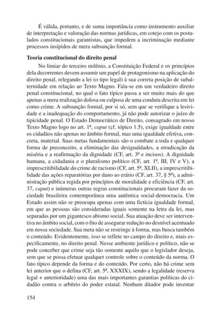 154 
É válida, portanto, e de suma importância como instrumento auxiliar 
de interpretação e valoração das normas jurídicas, em cotejo com os postu-lados 
constitucionais garantistas, que impedem a incriminação mediante 
processos insípidos de mera subsunção formal. 
Teoria constitucional do direito penal 
No limiar do terceiro milênio, a Constituição Federal e os princípios 
dela decorrentes devem assumir um papel de protagonismo na aplicação do 
direito penal, relegando a lei (o tipo legal) à sua correta posição de subal-ternidade 
em relação ao Texto Magno. Fala-se em um verdadeiro direito 
penal constitucional, no qual o fato típico passa a ser muito mais do que 
apenas a mera realização dolosa ou culposa de uma conduta descrita em lei 
como crime. A subsunção formal, por si só, sem que se verifique a lesivi-dade 
e a inadequação do comportamento, já não pode autorizar o juízo de 
tipi cidade penal. O Estado Democrático de Direito, consagrado em nosso 
Texto Magno logo no art. 1º, caput (cf. tópico 1.5), exige igualdade entre 
os cidadãos não apenas no âmbito formal, mas uma igualdade efetiva, con-creta, 
material. Suas metas fundamentais são o combate a toda e qualquer 
forma de preconceito, a eliminação das desigualdades, a erradicação da 
miséria e a reafirmação da dignidade (CF, art. 3º e incisos). A dignidade 
humana, a cidadania e o pluralismo político (CF, art. 1º, III, IV e V), a 
imprescri tibilidade do crime de racismo (CF, art. 5º, XLII), a imprescritibi-lidade 
das ações reparatórias por dano ao erário (CF, art. 37, § 5º), a admi-nistração 
pública regida por princípios de moralidade e eficiência (CF, art. 
37, caput) e inúmeras outras regras constitucionais procuram fazer da so-ciedade 
brasileira contemporânea uma autêntica social-democracia. Um 
Estado assim não se preocupa apenas com uma fictícia igualdade formal, 
em que as pessoas são consideradas iguais somente na letra da lei, mas 
separadas por um gigantesco abismo social. Sua atuação deve ser interven-tiva 
no âmbito so cial, com o fito de assegurar redução no desnível acen tuado 
em nossa sociedade. Sua meta não se restringe à forma, mas busca também 
o conteúdo. Evidentemente, isso se reflete no campo do direito e, mais es-pecificamente, 
no direito penal. Nesse ambiente jurídico e político, não se 
pode conceber que crime seja tão somente aquilo que o legislador deseja, 
sem que se possa efetuar qualquer controle sobre o conteúdo da norma. O 
fato típico depende da forma e do conteúdo. Por certo, não há crime sem 
lei anterior que o defina (CF, art. 5º, XXXIX), sendo a legalidade (reserva 
legal + anterioridade) uma das mais importantes garantias políticas do ci-dadão 
contra o arbítrio do poder estatal. Nenhum ditador pode inventar 
 