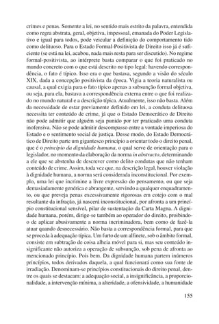 crimes e penas. Somente a lei, no sentido mais estrito da palavra, entendida 
como regra abstrata, geral, objetiva, impessoal, emanada do Poder Legisla-tivo 
e igual para todos, pode veicular a definição do comportamento tido 
como delituoso. Para o Estado Formal-Positivista de Direito isso já é sufi-ciente 
(se está na lei, acabou, nada mais resta para ser discutido). No regime 
formal-positivista, ao intérprete basta comparar o que foi praticado no 
mundo concreto com o que está descrito no tipo legal: havendo correspon-dência, 
o fato é típico. Isso era o que bastava, segundo a visão do século 
XIX, dada a concepção positivista da época. Vigia a teoria naturalista ou 
causal, a qual exigia para o fato típico apenas a subsunção formal objetiva, 
ou seja, para ela, bastava a correspondência externa entre o que foi realiza-do 
no mundo natural e a descrição típica. Atualmente, isso não basta. Além 
da necessidade de estar previamente definido em lei, a conduta delituosa 
necessita ter conteúdo de crime, já que o Estado Democrático de Direito 
não pode admitir que alguém seja punido por ter praticado uma conduta 
inofensiva. Não se pode admitir descompasso entre a vontade imperiosa do 
Estado e o sentimento social de justiça. Desse modo, do Estado Democrá-tico 
de Direito parte um gigantesco princípio a orientar todo o direito penal, 
que é o princípio da dignidade humana, o qual serve de orientação para o 
legislador, no momento da elaboração da norma in abstracto, determinando 
a ele que se abstenha de descrever como delito condutas que não tenham 
conteúdo de crime. Assim, toda vez que, na descrição legal, houver violação 
à dignidade humana, a norma será considerada inconstitucional. Por exem-plo, 
uma lei que incrimine a livre expressão do pensamento, ou que seja 
demasiadamente genérica e abrangente, servindo a qualquer enquadramen-to, 
ou que preveja penas excessivamente rigorosas em cotejo com o mal 
resultante da infração, já nascerá inconstitucional, por afronta a um princí-pio 
constitucional sensível, pilar de sustentação da Carta Magna. A digni-dade 
humana, porém, dirige-se também ao operador do direito, proibindo-o 
de aplicar abusivamente a norma incriminadora, bem como de fazê-la 
atuar quando desnecessário. Não basta a correspondência formal, para que 
se proceda à adequação típica. Um furto de um alfinete, sob o âmbito formal, 
consiste em subtração de coisa alheia móvel para si, mas seu conteúdo in-significante 
não autoriza a operação de subsunção, sob pena de afronta ao 
mencionado princípio. Pois bem. Da dignidade humana partem inúmeros 
princípios, todos derivados daquela, a qual funcionará como sua fonte de 
irradiação. Denominam-se princípios constitucionais do direito penal, den-tre 
os quais se destacam: a adequação social, a insignificância, a proporcio-nalidade, 
a intervenção mínima, a alteridade, a ofensividade, a humanidade 
155 
 
