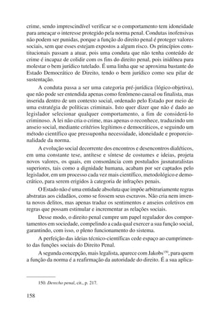 crime, sendo imprescindível verificar se o comportamento tem idoneidade 
para ameaçar o interesse protegido pela norma penal. Condutas inofensivas 
não podem ser punidas, porque a função do direito penal é proteger valores 
sociais, sem que esses estejam expostos a algum risco. Os princípios cons-titucionais 
158 
passam a atuar, pois uma conduta que não tenha conteúdo de 
crime é incapaz de colidir com os fins do direito penal, pois inidônea para 
molestar o bem jurídico tutelado. É uma linha que se aproxima bastante do 
Estado Democrático de Direito, tendo o bem jurídico como seu pilar de 
sustentação. 
A conduta passa a ser uma categoria pré-jurídica (lógico-objetiva), 
que não pode ser entendida apenas como fenômeno causal ou finalista, mas 
inserida dentro de um contexto social, ordenado pelo Estado por meio de 
uma estratégia de políticas criminais. Isto quer dizer que não é dado ao 
legislador selecionar qualquer comportamento, a fim de considerá-lo 
criminoso. A lei não cria o crime, mas apenas o reconhece, traduzindo um 
anseio social, mediante critérios legítimos e democráticos, e seguindo um 
método científico que pressuponha necessidade, idoneidade e proporcio-nalidade 
da norma. 
A evolução social decorrente dos encontros e desencontros dialéticos, 
em uma constante tese, antítese e síntese de costumes e ideias, projeta 
novos valores, os quais, em consonância com postulados jusnaturalistas 
superiores, tais como a dignidade humana, acabam por ser captados pelo 
legislador, em um processo cada vez mais científico, metodológico e demo-crático, 
para serem erigidos à categoria de infrações penais. 
O Estado não é uma entidade absoluta que impõe arbitrariamente regras 
abstratas aos cidadãos, como se fossem seus escravos. Não cria nem inven-ta 
novos delitos, mas apenas traduz os sentimentos e anseios coletivos em 
regras que possam estimular e incrementar as relações sociais. 
Desse modo, o direito penal cumpre um papel regulador dos compor-tamentos 
em sociedade, compelindo a cada qual exercer a sua função so cial, 
garantindo, com isso, o pleno funcionamento do sistema. 
A perfeição das ideias técnico-científicas cede espaço ao cumprimen-to 
das funções sociais do Direito Penal. 
A segunda concepção, mais legalista, aparece com Jakobs150, para quem 
a função da norma é a reafirmação da autoridade do direito. É a sua aplica- 
150. Derecho penal, cit., p. 217. 
 