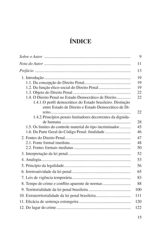 15 
ÍNDICE 
Sobre o Autor .................................................................................... 9 
Nota do Autor .................................................................................... 11 
Prefácio ............................................................................................. 13 
11. Introdução .................................................................................... 19 
1.1. Da concepção do Direito Penal ............................................. 19 
1.2. Da função ético-social do Direito Penal ............................... 19 
1.3. Objeto do Direito Penal ........................................................ 22 
1.4. O Direito Penal no Estado Democrático de Direito .............. 22 
1.4.1. O perfil democrático do Estado brasileiro. Distinção 
entre Estado de Direito e Estado Democrático de Di-reito.............................................................................. 
22 
1.4.2. Princípios penais limitadores decorrentes da dignida-de 
humana ................................................................... 28 
1.5. Os limites do controle material do tipo incriminador ........... 45 
1.6. Da Parte Geral do Código Penal: finalidade ......................... 46 
12. Fontes do Direito Penal................................................................ 47 
2.1. Fonte formal imediata ........................................................... 48 
2.2. Fontes formais mediatas ....................................................... 50 
13. Interpretação da lei penal ............................................................. 52 
14. Analogia ....................................................................................... 53 
15. Princípio da legalidade ................................................................. 56 
16. Irretroatividade da lei penal ......................................................... 65 
17. Leis de vigência temporária ......................................................... 83 
18. Tempo do crime e conflito aparente de normas ........................... 88 
19. Territorialidade da lei penal brasileira ......................................... 100 
10. Extraterritorialidade da lei penal brasileira .................................. 111 
11. Eficácia de sentença estrangeira .................................................. 120 
12. Do lugar do crime ........................................................................ 122 
 