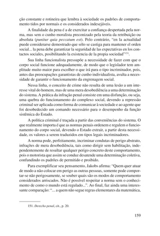 ção constante e rotineira que lembra à sociedade os padrões de comporta-mento 
tidos por normais e os considerados indesejáveis. 
A finalidade da pena é a de exercitar a confiança despertada pela nor-ma, 
mas sem o cunho moralista preconizado pela teoria da retribuição ou 
absoluta (punitur quia peccatum est). Pelo contrário, “en la actualidad 
puede considerarse demostrado que sólo se castiga para mantener el orden 
so cial... la pena debe garantizar la seguridad de las expectativas en los con-tactos 
sociales, posibilitando la existencia de la propia sociedad”151. 
Sua linha funcionalista pressupõe a necessidade de fazer com que o 
corpo social funcione adequadamente, de modo que o legislador tem am-plitude 
muito maior para escolher o que irá para o tipo incriminador, pois, 
antes das preocupações garantistas de cunho individualista, avulta a neces-sidade 
de garantir o funcionamento da engrenagem social. 
Nessa linha, o conceito de crime não resulta de uma lesão a um inte-resse 
vital do homem, mas de uma mera desobediência a uma determinação 
do sistema. A prática da infração penal consiste em uma disfunção, ou seja, 
uma quebra do funcionamento do complexo social, devendo a repressão 
criminal ser aplicada como forma de comunicar à sociedade e ao agente que 
foi desobedecido um comando necessário para o desempenho da função 
sistêmica do Estado. 
A política criminal é traçada a partir das conveniências do sistema. O 
que realmente importa é que as normas penais ordenem e regulem o funcio-namento 
do corpo social, devendo o Estado extrair, a partir desta necessi-dade, 
os valores a serem traduzidos em tipos legais incriminadores. 
A norma pode, perfeitamente, incriminar condutas de perigo abstrato, 
infrações de mera desobediência, tais como dirigir sem habilitação, inde-pendentemente 
de resultar qualquer perigo concreto deste comportamento, 
pois o motorista que assim se conduz desatende uma determinação coletiva, 
confundindo os padrões de permitido e proibido. 
Para exemplificar seu pensamento, Jakobs afirma: “Quem quer atuar 
de modo a não colocar em perigo as outras pessoas, somente pode compor-tar- 
se não perigosamente, se souber quais são os modos de comportamento 
considerados arriscados. Não é possível respeitar a norma sem o conheci-mento 
de como o mundo está regulado...”. Ao final, faz ainda uma interes-sante 
comparação: “... a quem não segue regras elementares da matemática, 
159 
151. Derecho penal, cit., p. 20. 
 