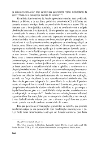 se considera um tonto, mas aquele que descumpre regras elementares de 
convivência, só a pena pode declará-lo infrator”152. 
160 
Essa linha funcionalista de Jakobs aproxima-se muito mais do Estado 
Formal de Direito e de sua linha positivista do século XIX e dificulta um 
controle material do tipo. Pode ser passível de distorção e abuso. Não se 
importa com o bem jurídico tutelado, o qual se confunde com a própria 
obediência à norma. Se a função do direito penal se restringe a fazer atuar 
a autoridade da norma, fixando na mente coletiva a necessidade de sua 
observância, a existência do crime não dependerá de nenhuma avaliação 
quanto à efetiva lesão ou ameaça aos bens jurídicos por ela protegidos, li-mitando- 
se à verificação sobre o descumprimento ou não da regra legal. A 
função, neste último caso, passa a ser educativa. O direito penal envia men-sagens 
para a sociedade sobre aquilo que é certo e errado, devendo punir o 
infrator, dada a sua infidelidade para com o sistema, e premiar o cumpridor 
de seus deveres. Com isso, garante o adequado funcionamento do sistema. 
Deve tratar o homem como mero centro de imputação normativa, ou seja, 
como uma peça na engrenagem social que deve ser orientada a funcionar 
corretamente. A teoria do bem jurídico nada representa, ante a necessidade 
de fazer prevalecer a autoridade da lei sobre a opinião, o sentimento ou a 
disposição do indivíduo. Sua visão lastreia-se numa interpretação extrema-da 
da heterono mia do direito penal. O direito, como ciência heterônoma, 
impõe-se ao cidadão, independentemente de sua vontade ou aceitação, 
advindo sua força vinculante de uma vontade superior à do indivíduo. Sua 
observância, portanto, independe da concordância da sociedade. É precisa-mente 
nisso que difere da moral. A norma moral é autônoma, posto que seu 
cumprimento depende da adesão voluntária do indivíduo, ao passo que a 
legal é heterô noma, pois sua coercibilidade obriga a todos, sendo irrelevan-te 
a disposição de cumpri-la153. Jakobs leva essa distinção com inflexível 
rigor científico. Em suma, lei é para ser cumprida, obedecida, e sua violação 
é uma deslealdade do infrator para com o sistema, a qual deve ser pronta-mente 
punida, restabelecendo-se a autoridade da norma. 
Em que pesem as preocupações garantistas de Jakobs, que procura 
equilibrar o rigor de seu pensamento com ponderações sociológicas, o pe-rigo 
desta linha funcionalista é a de que um Estado totalitário, para fazer 
152. Derecho penal, cit., p. 11. 
153. Cf., a respeito, E. Bonfim e Fernando Capez, Direito penal; parte geral, São 
Paulo, Saraiva, 2004, p. 10 e 11, tópico Heteronomia: pressuposto do direito penal. 
 