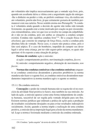 ato voluntário não implica necessariamente que a vontade seja livre, pois, 
quando um assaltante deixa a vítima com a angustiante opção de entregar- 
-lhe o dinheiro ou perder a vida, ao preferir continuar viva, ela realiza um 
ato voluntário, porém não livre, já que certamente gostaria de também per-manecer 
162 
com sua carteira. Nesse sentido ensina-nos Pierangelli: “A condu-ta 
é voluntária ainda quando a decisão do agente não tenha sido tomada 
livremente, ou quando este a tome motivado por coação ou por circunstân-cias 
extraordinárias, uma vez que isso se resolve no campo da culpabilida-de 
e não no da conduta, pois em ambas as situações a conduta sempre 
existirá. Conduta não significa conduta livre”154. Só a coação física (vis 
absoluta), que consiste no emprego de força física, exclui a conduta pela 
absoluta falta de vontade. Nesse caso, o coacto não pratica crime, pois o 
fato será atípico. É o caso do bombeiro, impedido de cumprir seu dever 
legal e salvar uma criança, por ter sido seguro pelos amigos, os quais não 
queriam vê-lo exposto a uma situação de perigo. 
Formas de conduta: ação e omissão: 
a) ação: comportamento positivo, movimentação corpórea, facere; 
b) omissão: comportamento negativo, abstenção de movimento, non 
facere. 
Normas das condutas comissivas e das condutas omissivas: enquan-to 
as condutas comissivas desatendem a preceitos proibitivos (a norma 
mandava não fazer e o agente fez), as condutas omissivas desatendem man-damentos 
imperativos (a norma mandava agir e o agente se omitiu). 
15.1.1. Da conduta omissiva 
Concepção: o poder da vontade humana não se esgota tão só no exer-cício 
da atividade final positiva (o fazer), mas também na sua omissão. Ao 
lado da ação, a omissão aparece como uma forma independente de condu-ta 
humana, suscetível de ser regida pela vontade dirigida para um fim. 
Existem normas jurídicas que ordenam a prática de ações para a produção 
de resultados socialmente desejados ou para evitar resultados indesejáveis 
socialmente. Assim, quando a norma impõe a realização de uma conduta 
positiva, a omissão dessa imposição legal gera a lesão da norma mandamen-tal. 
Logo a norma é lesionada mediante a omissão da conduta ordenada. 
154. Conduta: “pedra angular” da teoria do delito, RT, 573/318. 
 