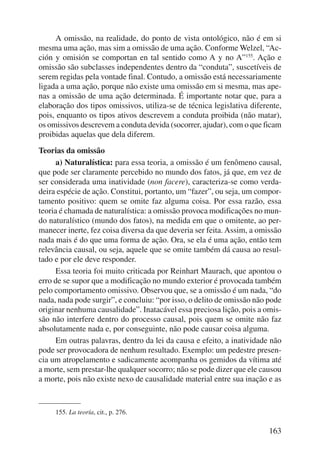 A omissão, na realidade, do ponto de vista ontológico, não é em si 
mesma uma ação, mas sim a omissão de uma ação. Conforme Welzel, “Ac-ción 
y omisión se comportan en tal sentido como A y no A”155. Ação e 
omissão são subclasses independentes dentro da “conduta”, suscetíveis de 
serem regidas pela vontade final. Contudo, a omissão está necessariamente 
ligada a uma ação, porque não existe uma omissão em si mesma, mas ape-nas 
a omissão de uma ação determinada. É importante notar que, para a 
elaboração dos tipos omissivos, utiliza-se de técnica legislativa diferente, 
pois, enquanto os tipos ativos descrevem a conduta proibida (não matar), 
os omissivos descrevem a conduta devida (socorrer, ajudar), com o que ficam 
proibidas aquelas que dela diferem. 
Teorias da omissão 
a) Naturalística: para essa teoria, a omissão é um fenômeno causal, 
que pode ser claramente percebido no mundo dos fatos, já que, em vez de 
ser considerada uma inatividade (non facere), caracteriza-se como verda-deira 
espécie de ação. Constitui, portanto, um “fazer”, ou seja, um compor-tamento 
positivo: quem se omite faz alguma coisa. Por essa razão, essa 
teoria é chamada de naturalística: a omissão provoca modificações no mun-do 
naturalístico (mundo dos fatos), na medida em que o omitente, ao per-manecer 
inerte, fez coisa diversa da que deveria ser feita. Assim, a omissão 
nada mais é do que uma forma de ação. Ora, se ela é uma ação, então tem 
relevância causal, ou seja, aquele que se omite também dá causa ao resul-tado 
e por ele deve responder. 
Essa teoria foi muito criticada por Reinhart Maurach, que apontou o 
erro de se supor que a modificação no mundo exterior é provocada também 
pelo comportamento omissivo. Observou que, se a omissão é um nada, “do 
nada, nada pode surgir”, e concluiu: “por isso, o delito de omissão não pode 
originar nenhuma causalidade”. Inatacável essa preciosa lição, pois a omis-são 
não interfere dentro do processo causal, pois quem se omite não faz 
absolutamente nada e, por conseguinte, não pode causar coisa alguma. 
Em outras palavras, dentro da lei da causa e efeito, a inatividade não 
pode ser provocadora de nenhum resultado. Exemplo: um pedestre presen-cia 
um atropelamento e sadicamente acompanha os gemidos da vítima até 
a morte, sem prestar-lhe qualquer socorro; não se pode dizer que ele causou 
a morte, pois não existe nexo de causalidade material entre sua inação e as 
163 
155. La teoría, cit., p. 276. 
 