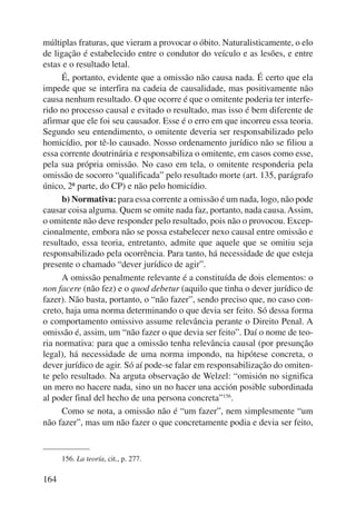 múltiplas fraturas, que vieram a provocar o óbito. Naturalisticamente, o elo 
de ligação é estabelecido entre o condutor do veículo e as lesões, e entre 
estas e o resultado letal. 
164 
É, portanto, evidente que a omissão não causa nada. É certo que ela 
impede que se interfira na cadeia de causalidade, mas positivamente não 
causa nenhum resultado. O que ocorre é que o omitente poderia ter interfe-rido 
no processo causal e evitado o resultado, mas isso é bem diferente de 
afirmar que ele foi seu causador. Esse é o erro em que incorreu essa teoria. 
Segundo seu entendimento, o omitente deveria ser responsabilizado pelo 
homicídio, por tê-lo causado. Nosso ordenamento jurídico não se filiou a 
essa corrente doutrinária e responsabiliza o omitente, em casos como esse, 
pela sua própria omissão. No caso em tela, o omitente responderia pela 
omissão de socorro “qualificada” pelo resultado morte (art. 135, parágrafo 
único, 2ª parte, do CP) e não pelo homicídio. 
b) Normativa: para essa corrente a omissão é um nada, logo, não pode 
causar coisa alguma. Quem se omite nada faz, portanto, nada causa. Assim, 
o omitente não deve responder pelo resultado, pois não o provocou. Excep-cionalmente, 
embora não se possa estabelecer nexo causal entre omissão e 
resultado, essa teoria, entretanto, admite que aquele que se omitiu seja 
responsabilizado pela ocorrência. Para tanto, há necessidade de que esteja 
presente o chamado “dever jurídico de agir”. 
A omissão penalmente relevante é a constituída de dois elementos: o 
non facere (não fez) e o quod debetur (aquilo que tinha o dever jurídico de 
fazer). Não basta, portanto, o “não fazer”, sendo preciso que, no caso con-creto, 
haja uma norma determinando o que devia ser feito. Só dessa forma 
o comportamento omissivo assume relevância perante o Direito Penal. A 
omissão é, assim, um “não fazer o que devia ser feito”. Daí o nome de teo-ria 
normativa: para que a omissão tenha relevância causal (por presunção 
legal), há necessidade de uma norma impondo, na hipótese concreta, o 
dever jurídico de agir. Só aí pode-se falar em responsabilização do omiten-te 
pelo resultado. Na arguta observação de Welzel: “omisión no significa 
un mero no hacere nada, sino un no hacer una acción posible subordinada 
al poder final del hecho de una persona concreta”156. 
Como se nota, a omissão não é “um fazer”, nem simplesmente “um 
não fazer”, mas um não fazer o que concretamente podia e devia ser feito, 
156. La teoría, cit., p. 277. 
 