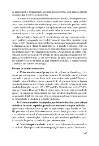 de acordo com o procedimento que uma pessoa normal teria naquela mesma 
situação, que é o previsto na norma. 
A norma é o mandamento de uma conduta normal, ditada pelo senso 
comum da coletividade; não se encontra escrita em nenhum lugar, defluin-do 
da consciência de cada um dos integrantes da sociedade, por essa razão, 
o dever jurídico de agir não pode ser equiparado a um mero dever previsto 
em lei; é isso e muito mais, envolvendo todos os casos em que o senso 
comum impuser a realização do comportamento comissivo. 
Nosso Código Penal prevê três hipóteses em que estará presente o 
dever jurídico: a) quando houver determinação específica prevista em lei 
(dever legal); b) quando o omitente tiver assumido por qualquer outro modo 
a obrigação de agir (dever do garantidor); c) e quando o omitente, com seu 
comportamento anterior, criou o risco para a produção do resultado, o qual 
não impediu (dever por ingerência na norma). Ao contrário de outros siste-mas, 
em que se deixa ao livre-arbítrio do juiz a análise, em cada caso con-creto, 
acerca da presença de um dever moral de ação, nosso Código optou 
por limitar os casos de dever de agir, tomando, contudo, o cuidado de não 
o limitar a um simples dever legal. 
Formas de condutas omissivas 
a) Crimes omissivos próprios: inexiste o dever jurídico de agir, fal-tando, 
por conseguinte, o segundo elemento da omissão, que é a norma 
impondo o que deveria ser feito. Ante a inexistência do quod debeatur, a 
omissão perde relevância causal, e o omitente só praticará crime se houver 
tipo incriminador descrevendo a omissão como infração formal ou de mera 
conduta. Exemplo: os arts. 135 e 269 do CP e 304 da Lei n. 9.503/97 (Có-digo 
de Trânsito Brasileiro). Desse modo, aqui, exige-se uma atividade do 
agente, no sentido de salvaguardar um bem jurídico cuja desconsideração 
do comando legal por omissão gera o ajustamento dessa conduta omissiva 
de modo direto e imediato à situação tipificada. 
b) Crimes omissivos impróprios, também conhecidos como crimes 
omissivos impuros, espúrios, promíscuos ou comissivos por omissão: o 
agente tinha o dever jurídico de agir, ou seja, não fez o que deveria ter feito. 
Há, portanto, a norma dizendo o que ele deveria fazer, passando a omissão 
a ter relevância causal. Como consequência, o omitente não responde só 
pela omissão como simples conduta, mas pelo resultado produzido, salvo 
se este não lhe puder ser atribuído por dolo ou culpa. 
c) Omissivos por comissão: nesses crimes, há uma ação provocadora 
da omissão. Exemplo: chefe de uma repartição impede que sua funcionária, 
165 
 