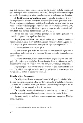 que está passando mal, seja socorrida. Se ela morrer, o chefe responderá 
pela morte por crime comissivo ou omissivo? Seria por crime omissivo por 
comissão. Essa categoria não é reconhecida por grande parte da doutrina. 
166 
d) Participação por omissão: ocorre quando o omitente, tendo o 
dever jurídico de evitar o resultado, concorre para ele ao quedar-se inerte. 
Nesse caso, responderá como partícipe. Quando não existe o dever de agir 
não se fala em participação por omissão, mas em conivência (crime silenti) 
ou participação negativa, hipótese em que o omitente não responde pelo 
resultado, mas por sua mera omissão (CP, art. 135). 
Assim, não fica caracterizada a participação do agente pela conduta 
omissiva de presenciar a prática do crime. 
Requisitos da omissão: para a caracterização da conduta omissiva é 
necessário analisar se o omitente tinha poder, nas circunstâncias, para exe-cutar 
a ação exigida, mediante a aferição dos seguintes requisitos157: 
a) conhecimento da situação típica; 
b) consciência, por parte do omitente, de seu poder de ação para a 
execução da ação omitida (é o chamado dolo da omissão, em analogia ao 
dolo da ação); 
c) possibilidade real, física, de levar a efeito a ação exigida. Se o obri-gado 
não estiver em condições de na situação levar a efeito essa tarefa, 
poderá servir-se de um terceiro, também obrigado, ou não, a cumpri-la. 
Na presença de tais circunstâncias, verifica-se que o omitente tinha a 
real possibilidade de agir, ou seja, poder para executar a ação exigida, ca-racterizando, 
portanto, a conduta omissiva. 
Caso fortuito e força maior 
Fortuito: é aquilo que se mostra imprevisível, quando não inevitável; 
é o que chega sem ser esperado e por força estranha à vontade do homem, 
que não o pode impedir. Exemplo: incêndio provocado pelo cigarro derru-bado 
do cinzeiro por um golpe de ar inesperado. 
Força maior: trata-se de um evento externo ao agente, tornando ine-vitável 
o acontecimento. O exemplo mais comum é a coação física. 
Excluem o dolo e a culpa e, consequentemente, a conduta. Não há, 
portanto, crime. 
157. Elenco exposto por Welzel, La teoría, cit., p. 282. 
 