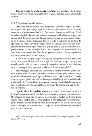 Consequência da exclusão da conduta: sem conduta, não há fato 
típico, uma vez que ela é seu elemento. A consequência será a atipicidade 
do fato. 
167 
15.1.2. Sujeitos da conduta típica 
O Direito Penal somente pode dirigir seus comandos legais, mandan-do 
ou proibindo que se faça algo, ao homem, pois somente este é capaz de 
executar ações com consciência do fim. Assim, lastreia-se o Direito Penal 
na voluntariedade da conduta humana, na capacidade do homem para um 
querer final. Desse modo, o âmbito da normatividade jurídico-penal limita-se 
às atividades finais humanas. Disso resulta a exclusão do âmbito de 
aplicação do Direito Penal de seres como os animais, que não têm cons-ciência 
do fim de seu agir, fazendo-o por instinto, e dos movimentos cor-porais 
causais, como os reflexos, em que o homem não pode dominá-los 
com o seu atuar voluntário. Conclui-se, portanto, que só o homem pode ser 
sujeito ativo de uma conduta típica. 
É certo, assim, que a capacidade geral para praticar crimes existe em 
todos os homens. Nesse sentido é a lição de Wessels: “Capaz de ação em 
sentido jurídico é toda pessoa natural independentemente de sua idade ou 
de seu estado psíquico, portanto também os doentes mentais”158. 
Tal concepção absoluta, que tão somente admite o homem como pos-sível 
sujeito ativo de crime, conforme veremos adiante, vem cedendo espa-ço 
a favor da nova orientação que inclui também a pessoa jurídica, de modo 
a alterar a concepção personalista da responsabilidade penal, possibilitando 
a adaptação do Direito Penal à crescente onda de criminalidade na qual se 
vêm envolvendo as pessoas jurídicas, por meio da prática de diversos deli-tos 
específicos. 
Sujeito ativo da conduta típica: é a pessoa humana que pratica a 
figura típica descrita na lei, isolada ou conjuntamente com outros autores. 
O conceito abrange não só aquele que pratica o núcleo da figura típica 
(quem mata, subtrai etc.), como também o partícipe, que colabora de al-guma 
forma na conduta típica, sem, contudo, executar atos de conotação 
típica, mas que de alguma forma, subjetiva ou objetivamente, contribui 
para a ação criminosa. 
158. Direito penal; parte geral, trad. Juarez Tavares, Porto Alegre, Sérgio A. Fabris, 
Editor, 1976, p. 23. 
 