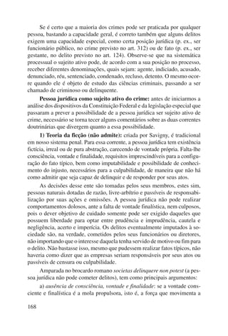 168 
Se é certo que a maioria dos crimes pode ser praticada por qualquer 
pessoa, bastando a capacidade geral, é correto também que alguns delitos 
exigem uma capacidade especial, como certa posição jurídica (p. ex., ser 
funcionário público, no crime previsto no art. 312) ou de fato (p. ex., ser 
gestante, no delito previsto no art. 124). Observe-se que na sistemática 
processual o sujeito ativo pode, de acordo com a sua posição no processo, 
receber diferentes denominações, quais sejam: agente, indiciado, acusado, 
denunciado, réu, sentenciado, condenado, recluso, detento. O mesmo ocor-re 
quando ele é objeto de estudo das ciências criminais, passando a ser 
chamado de criminoso ou delinquente. 
Pessoa jurídica como sujeito ativo do crime: antes de iniciarmos a 
análise dos dispositivos da Constituição Federal e da legislação especial que 
passaram a prever a possibilidade de a pessoa jurídica ser sujeito ativo de 
crime, necessário se torna tecer alguns comentários sobre as duas correntes 
doutrinárias que divergem quanto a essa possibilidade. 
1) Teoria da ficção (não admite): criada por Savigny, é tradicional 
em nosso sistema penal. Para essa corrente, a pessoa jurídica tem existência 
fictícia, irreal ou de pura abstração, carecendo de vontade própria. Falta-lhe 
consciência, vontade e finalidade, requisitos imprescindíveis para a configu-ração 
do fato típico, bem como imputabilidade e possibilidade de conheci-mento 
do injusto, necessários para a culpabilidade, de maneira que não há 
como admitir que seja capaz de delinquir e de responder por seus atos. 
As decisões desse ente são tomadas pelos seus membros, estes sim, 
pessoas naturais dotadas de razão, livre-arbítrio e passíveis de responsabi-lização 
por suas ações e omissões. A pessoa jurídica não pode realizar 
comportamentos dolosos, ante a falta de vontade finalística, nem culposos, 
pois o dever objetivo de cuidado somente pode ser exigido daqueles que 
pos suem liberdade para optar entre prudência e imprudência, cautela e 
negligência, acerto e imperícia. Os delitos eventualmente imputados à so-ciedade 
são, na verdade, cometidos pelos seus funcionários ou diretores, 
não importando que o interesse daquela tenha servido de motivo ou fim para 
o delito. Não bastasse isso, mesmo que pudessem realizar fatos típicos, não 
haveria como dizer que as empresas seriam responsáveis por seus atos ou 
passíveis de censura ou culpabilidade. 
Amparada no brocardo romano societas delinquere non potest (a pes-soa 
jurídica não pode cometer delitos), tem como principais argumentos: 
a) ausência de consciência, vontade e finalidade: se a vontade cons-ciente 
e finalística é a mola propulsora, isto é, a força que movimenta a 
 