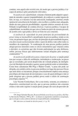 conduta, sem aquela não existirá esta, de modo que a pessoa jurídica é in-capaz 
de praticar ações penalmente relevantes; 
b) ausência de culpabilidade: somente o homem pode adquirir capaci-dade 
de entender e querer (imputabilidade), de conhecer o caráter injusto do 
fato, ou seja, se o mesmo é ou não antissocial, inadequado, anormal, errado 
(potencial consciência da ilicitude), e de escolher a conduta mais adequada, 
dentro de uma gama de possibilidades, segundo critérios normais de evita-bilidade 
(exigibilidade de conduta diversa). A pessoa jurídica é incapaz de 
culpabilidade, na medida em que esta se funda em juízo de censura pessoal, 
de acordo com o que podia e devia ser feito no caso concreto; 
c) ausência de capacidade de pena (princípio da personalidade da 
pena): torna-se inconcebível a penalização da pessoa jurídica, tendo-se em 
vista, em primeiro lugar, que, em face do princípio da personalidade da pena, 
esta deve recair exclusivamente sobre o autor do delito e não sobre todos os 
membros da corporação. “A condenação de uma pessoa jurídica poderia 
atingir pessoas inocentes como os sócios minoritários (que votaram contra 
a decisão), os acionistas que não tiveram participação na ação delituosa, 
enfim, pessoas físicas que indiretamente seriam atingidas pela sentença 
condenatória”159; 
d) ausência de justificativa para a imposição da pena: a sanção penal 
tem por escopo a ideia de retribuição, intimidação e reeducação, ao passo 
que as sociedades, por serem desprovidas de vontade própria, de inteligên-cia 
e de liberdade de entender e querer, jamais poderão sentir-se intimidadas. 
Como bem salientaram Mir Puig e Muñoz Conde, “a pena não pode ser 
dirigida, em sentido estrito, às pessoas jurídicas no lugar das pessoas físicas 
que atrás delas se encontram, porque conceitualmente implica uma ameaça 
psicológica de imposição de um mal para o caso de quem delinque e não se 
pode imaginar que a pessoa jurídica possa sentir o efeito de cominação 
psicológica alguma”160. 
Luiz Vicente Cernicchiaro, fiel a esta teoria, sustenta, ao comentar o 
dispositivo constitucional em tela, que as pessoas jurídicas não cometem 
crimes e não estão sujeitas à sanção penal, porque são seres desprovidos de 
159. Sérgio Salomão Shecaira, Responsabilidade penal da pessoa jurídica, São Pau-lo, 
Revista dos Tribunais, 1999, p. 88 — ao elencar os argumentos contrários à sua posição, 
169 
que é a de que os entes coletivos devem ser responsabilizados criminalmente. 
160. Adiciones ao tratado de derecho penal, v. 1, p. 39. 
 