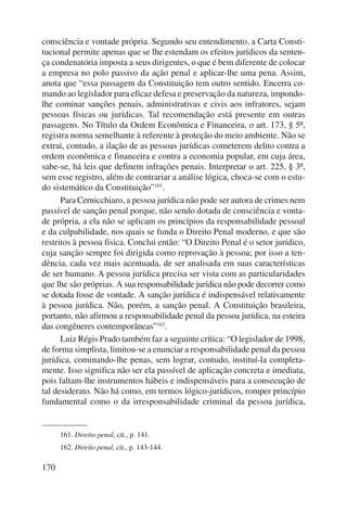 consciência e vontade própria. Segundo seu entendimento, a Carta Consti-tucional 
170 
permite apenas que se lhe estendam os efeitos jurídicos da senten-ça 
condenatória imposta a seus dirigentes, o que é bem diferente de colocar 
a empresa no polo passivo da ação penal e aplicar-lhe uma pena. Assim, 
anota que “essa passagem da Constituição tem outro sentido. Encerra co-mando 
ao legislador para eficaz defesa e preservação da natureza, impondo-lhe 
cominar sanções penais, administrativas e civis aos infratores, sejam 
pessoas físicas ou jurídicas. Tal recomendação está presente em outras 
passagens. No Título da Ordem Econômica e Financeira, o art. 173, § 5º, 
registra norma semelhante à referente à proteção do meio ambiente. Não se 
extrai, contudo, a ilação de as pessoas jurídicas cometerem delito contra a 
ordem econômica e financeira e contra a economia popular, em cuja área, 
sabe-se, há leis que definem infrações penais. Interpretar o art. 225, § 3º, 
sem esse registro, além de contrariar a análise lógica, choca-se com o estu-do 
sistemático da Constituição”161. 
Para Cernicchiaro, a pessoa jurídica não pode ser autora de crimes nem 
passível de sanção penal porque, não sendo dotada de consciência e vonta-de 
própria, a ela não se aplicam os princípios da responsabilidade pessoal 
e da culpabilidade, nos quais se funda o Direito Penal moderno, e que são 
restritos à pessoa física. Conclui então: “O Direito Penal é o setor jurídico, 
cuja sanção sempre foi dirigida como reprovação à pessoa; por isso a ten-dência, 
cada vez mais acentuada, de ser analisada em suas características 
de ser humano. A pessoa jurídica precisa ser vista com as particularidades 
que lhe são pró prias. A sua responsabilidade jurídica não pode decorrer como 
se dotada fosse de vontade. A sanção jurídica é indispensável relativamente 
à pessoa jurídica. Não, porém, a sanção penal. A Constituição brasileira, 
portanto, não afirmou a responsabilidade penal da pessoa jurídica, na esteira 
das congêneres contemporâneas”162. 
Luiz Régis Prado também faz a seguinte crítica: “O legislador de 1998, 
de forma simplista, limitou-se a enunciar a responsabilidade penal da pessoa 
jurídica, cominando-lhe penas, sem lograr, contudo, instituí-la completa-mente. 
Isso significa não ser ela passível de aplicação concreta e imediata, 
pois faltam-lhe instrumentos hábeis e indispensáveis para a consecução de 
tal desiderato. Não há como, em termos lógico-jurídicos, romper princípio 
fundamental como o da irresponsabilidade criminal da pessoa jurídica, 
161. Direito penal, cit., p. 141. 
162. Direito penal, cit., p. 143-144. 
 