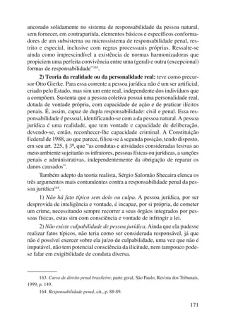 ancorado solidamente no sistema de responsabilidade da pessoa natural, 
sem fornecer, em contrapartida, elementos básicos e específicos conforma-dores 
de um subsistema ou microssistema de responsabilidade penal, res-trito 
e especial, inclusive com regras processuais próprias. Ressalte-se 
ainda como imprescindível a existência de normas harmonizadoras que 
propiciem uma perfeita convivência entre uma (geral) e outra (excepcio nal) 
formas de responsabilidade”163. 
2) Teoria da realidade ou da personalidade real: teve como precur-sor 
Otto Gierke. Para essa corrente a pessoa jurídica não é um ser artificial, 
criado pelo Estado, mas sim um ente real, independente dos indivíduos que 
a compõem. Sustenta que a pessoa coletiva possui uma personalidade real, 
dotada de vontade própria, com capacidade de ação e de praticar ilícitos 
penais. É, assim, capaz de dupla responsabilidade: civil e penal. Essa res-ponsabilidade 
é pessoal, identificando-se com a da pessoa natural. A pessoa 
jurídica é uma realidade, que tem vontade e capacidade de deliberação, 
devendo-se, então, reconhecer-lhe capacidade criminal. A Constituição 
Federal de 1988, ao que parece, filiou-se à segunda posição, tendo disposto, 
em seu art. 225, § 3º, que “as condutas e atividades consideradas lesivas ao 
meio ambiente sujeitarão os infratores, pessoas físicas ou jurídicas, a sanções 
penais e administrativas, independentemente da obrigação de reparar os 
danos causados”. 
Também adepto da teoria realista, Sérgio Salomão Shecaira elenca os 
três argumentos mais contundentes contra a responsabilidade penal da pes-soa 
jurídica164. 
1) Não há fato típico sem dolo ou culpa. A pessoa jurídica, por ser 
desprovida de inteligência e vontade, é incapaz, por si própria, de cometer 
um crime, necessitando sempre recorrer a seus órgãos integrados por pes-soas 
físicas, estas sim com consciência e vontade de infringir a lei. 
2) Não existe culpabilidade de pessoa jurídica. Ainda que ela pudesse 
realizar fatos típicos, não teria como ser considerada responsável, já que 
não é possível exercer sobre ela juízo de culpabilidade, uma vez que não é 
imputável, não tem potencial consciência da ilicitude, nem tampouco pode-se 
falar em exigibilidade de conduta diversa. 
163. Curso de direito penal brasileiro; parte geral, São Paulo, Revista dos Tribunais, 
171 
1999, p. 149. 
164. Responsabilidade penal, cit., p. 88-89. 
 