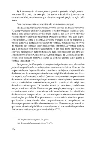 172 
3) A condenação de uma pessoa jurídica poderia atingir pessoas 
inocentes. É o caso, por exemplo, dos sócios minoritários (que votaram 
contra a decisão), os acionistas que não tiveram participação na ação deli-tuosa. 
Para esse autor, tais argumentos não se sustentam, porque: 
1) A pessoa jurídica tem vontade própria, distinta da de seus membros. 
“O comportamento criminoso, enquanto violador de regras sociais de con-duta, 
é uma ameaça para a convivência social e, por isso, deve enfrentar 
reações de defesa (através das penas). O mesmo pode ser feito com as pes-soas 
jurídicas... Sobre o assunto, a doutrina francesa assim se expressa: ‘a 
pessoa coletiva é perfeitamente capaz de vontade, porquanto nasce e vive 
do encontro das vontades individuais de seus membros. A vontade coletiva 
que a anima não é um mito e caracteriza-se, em cada etapa importante de 
sua vida, pela reunião, pela deliberação e pelo voto da assembleia geral dos 
seus membros ou dos Conselhos de Administração, de Gerência ou de Di-reção. 
Essa vontade coletiva é capaz de cometer crimes tanto quanto a 
vontade individual’”165. 
2) A pessoa jurídica pode ser responsável pelos seus atos, devendo o 
juízo de culpabilidade ser adaptado às suas características. Embora não 
se possa falar em imputabilidade e consciência do injusto, a reprovabilida-de 
da conduta de uma empresa funda-se na exigibilidade de conduta diver-sa, 
a qual é perfeitamente possível. Quando, comparando o comportamento 
de um ente coletivo com aquele que uma outra associação teria no mesmo 
caso, é possível dizer se o ordenamento jurídico poderia ou não exigir con-duta 
diversa de sua parte. “A doutrina alemã, de certa forma, também co-meça 
a admitir essa ideia. Tiedemann, por exemplo, observa que ‘a tendên-cia 
mais recente a nível comunitário é a do reconhecimento da culpabilida-de 
da empresa, comparando-a com outras empresas do mesmo tamanho e 
em situações paralelas. Este pensamento corresponde às doutrinas penais 
que baseiam o conceito de culpa comparativamente ao cumprimento de 
deveres por pessoas qualificadas como razoáveis. Em resumo, pode-se dizer 
que o conceito de culpabilidade em sentido estrito tem em direito penal um 
fundamento mais de tipo geral que individual’”166. 
165. Responsabilidade penal, cit., p. 95. 
166. Responsabilidade penal, cit., p. 93 e 95. 
 