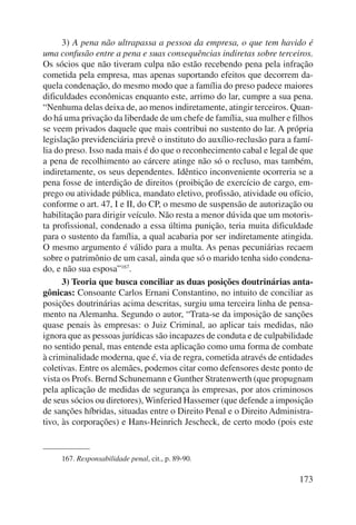 3) A pena não ultrapassa a pessoa da empresa, o que tem havido é 
uma confusão entre a pena e suas consequências indiretas sobre terceiros. 
Os sócios que não tiveram culpa não estão recebendo pena pela infração 
cometida pela empresa, mas apenas suportando efeitos que decorrem da-quela 
condenação, do mesmo modo que a família do preso padece maiores 
dificuldades econômicas enquanto este, arrimo do lar, cumpre a sua pena. 
“Nenhuma delas deixa de, ao menos indiretamente, atingir terceiros. Quan-do 
há uma privação da liberdade de um chefe de família, sua mulher e filhos 
se veem privados daquele que mais contribui no sustento do lar. A própria 
legislação previdenciária prevê o instituto do auxílio-reclusão para a famí-lia 
do preso. Isso nada mais é do que o reconhecimento cabal e legal de que 
a pena de recolhimento ao cárcere atinge não só o recluso, mas também, 
indiretamente, os seus dependentes. Idêntico inconveniente ocorreria se a 
pena fosse de interdição de direitos (proibição de exercício de cargo, em-prego 
ou atividade pública, mandato eletivo, profissão, atividade ou ofício, 
conforme o art. 47, I e II, do CP, o mesmo de suspensão de autorização ou 
habilitação para dirigir veículo. Não resta a menor dúvida que um motoris-ta 
profissional, condenado a essa última punição, teria muita dificuldade 
para o sustento da família, a qual acabaria por ser indire tamente atingida. 
O mesmo argumento é válido para a multa. As penas pecuniárias recaem 
sobre o patrimônio de um casal, ainda que só o marido tenha sido condena-do, 
e não sua esposa”167. 
3) Teoria que busca conciliar as duas posições doutrinárias anta-gônicas: 
Consoante Carlos Ernani Constantino, no intuito de conciliar as 
posições doutrinárias acima descritas, surgiu uma terceira linha de pensa-mento 
na Alemanha. Segundo o autor, “Trata-se da imposição de sanções 
quase penais às empresas: o Juiz Criminal, ao aplicar tais medidas, não 
ignora que as pessoas jurídicas são incapazes de conduta e de culpabilidade 
no sentido penal, mas entende esta aplicação como uma forma de combate 
à criminalidade moderna, que é, via de regra, cometida através de entidades 
coletivas. Entre os alemães, podemos citar como defensores deste ponto de 
vista os Profs. Bernd Schunemann e Gunther Stratenwerth (que propugnam 
pela aplicação de medidas de segurança às empresas, por atos criminosos 
de seus sócios ou diretores), Winferied Hassemer (que defende a imposição 
de sanções híbridas, situadas entre o Direito Penal e o Direito Administra-tivo, 
às corporações) e Hans-Heinrich Jescheck, de certo modo (pois este 
173 
167. Responsabilidade penal, cit., p. 89-90. 
 
