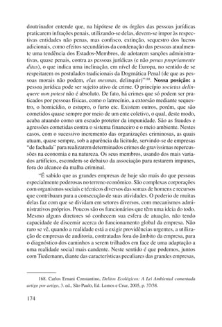 doutrinador entende que, na hipótese de os órgãos das pessoas jurídicas 
praticarem infrações penais, utilizando-se delas, devem-se impor às respec-tivas 
174 
entidades não penas, mas confisco, extinção, sequestro dos lucros 
adicionais, como efeitos secundários da condenação das pessoas atualmen-te 
uma tendência dos Estados-Membros, de adotarem sanções administra-tivas, 
quase penais, contra as pessoas jurídicas (e não penas propriamente 
ditas), o que indica uma inclinação, em nível de Europa, no sentido de se 
respeitarem os postulados tradicionais da Dogmática Penal (de que as pes-soas 
morais não podem, elas mesmas, delinquir)”168. Nossa posição: a 
pessoa jurídica pode ser sujeito ativo de crime. O princípio societas delin-quere 
non potest não é absoluto. De fato, há crimes que só podem ser pra-ticados 
por pessoas físicas, como o latrocínio, a extorsão mediante seques-tro, 
o homicídio, o estupro, o furto etc. Existem outros, porém, que são 
cometidos quase sempre por meio de um ente coletivo, o qual, deste modo, 
acaba atuando como um escudo protetor da impunidade. São as fraudes e 
agressões cometidas contra o sistema financeiro e o meio ambiente. Nestes 
casos, com o sucessivo incremento das organizações criminosas, as quais 
atuam, quase sempre, sob a aparência da licitude, servindo-se de empresas 
“de fachada” para realizarem determinados crimes de gravíssimas repercus-sões 
na economia e na natureza. Os seus membros, usando dos mais varia-dos 
artifícios, escondem-se debaixo da associação para restarem impunes, 
fora do alcance da malha criminal. 
“É sabido que as grandes empresas de hoje são mais do que pessoas 
especialmente poderosas no terreno econômico. São complexas corporações 
com organismos sociais e técnicos diversos das somas de homens e recursos 
que contribuam para a consecução de suas atividades. O poderio de muitas 
delas faz com que se dividam em setores diversos, com mecanismos admi-nistrativos 
próprios. Poucos são os funcionários que têm uma ideia do todo. 
Mesmo alguns diretores só conhecem sua esfera de atuação, não tendo 
capacidade de discernir acerca do funcionamento global da empresa. Não 
raro se vê, quando a realidade está a exigir providências urgentes, a utiliza-ção 
de empresas de auditoria, contratadas fora do âmbito da empresa, para 
o diagnóstico dos caminhos a serem trilhados em face de uma adaptação a 
uma realidade social mais candente. Neste sentido é que podemos, juntos 
com Tiedemann, diante das características peculiares das grandes empresas, 
168. Carlos Ernani Constantino, Delitos Ecológicos: A Lei Ambiental comentada 
artigo por artigo, 3. ed., São Paulo, Ed. Lemos e Cruz, 2005, p. 37/38. 
 