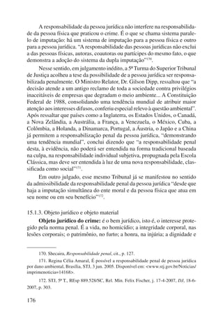 A responsabilidade da pessoa jurídica não interfere na responsabilida-de 
da pessoa física que praticou o crime. É o que se chama sistema parale-lo 
de imputação: há um sistema de imputação para a pessoa física e outro 
para a pessoa jurídica. “A responsabilidade das pessoas jurídicas não exclui 
a das pessoas físicas, autoras, coautoras ou partícipes do mesmo fato, o que 
demonstra a adoção do sistema da dupla imputação”170. 
176 
Nesse sentido, em julgamento inédito, a 5ª Turma do Superior Tribunal 
de Justiça acolheu a tese da possibilidade de a pessoa jurídica ser responsa-bilizada 
penalmente. O Ministro Relator, Dr. Gilson Dipp, ressaltou que “a 
decisão atende a um antigo reclamo de toda a sociedade contra privilégios 
inaceitáveis de empresas que degradam o meio ambiente... A Constituição 
Federal de 1988, consolidando uma tendência mundial de atribuir maior 
atenção aos interesses difusos, conferiu especial relevo à questão ambiental”. 
Após ressaltar que países como a Inglaterra, os Estados Unidos, o Canadá, 
a Nova Zelândia, a Austrália, a França, a Venezuela, o México, Cuba, a 
Colômbia, a Holanda, a Dinamarca, Portugal, a Áustria, o Japão e a China 
já permitem a responsabilização penal da pessoa jurídica, “demonstrando 
uma tendência mundial”, conclui dizendo que “a responsabilidade penal 
desta, à evidência, não poderá ser entendida na forma tradicional baseada 
na culpa, na responsabilidade individual subjetiva, propugnada pela Escola 
Clássica, mas deve ser entendida à luz de uma nova responsabilidade, clas-sificada 
como social”171. 
Em outro julgado, esse mesmo Tribunal já se manifestou no sentido 
da admissibilidade da responsabilidade penal da pessoa jurídica “desde que 
haja a imputação simultânea do ente moral e da pessoa física que atua em 
seu nome ou em seu benefício”172. 
15.1.3. Objeto jurídico e objeto material 
Objeto jurídico do crime: é o bem jurídico, isto é, o interesse prote-gido 
pela norma penal. É a vida, no homicídio; a integridade corporal, nas 
lesões corporais; o patrimônio, no furto; a honra, na injúria; a dignidade e 
170. Shecaira, Responsabilidade penal, cit., p. 127. 
171. Regina Célia Amaral, É possível a responsabilidade penal de pessoa jurídica 
por dano ambiental, Brasília, STJ, 3 jun. 2005. Disponível em: <www.stj.gov.br/Noticias/ 
imprimenoticia=14168>. 
172. STJ, 5ª T., REsp 889.528/SC, Rel. Min. Felix Fischer, j. 17-4-2007, DJ, 18-6- 
2007, p. 303. 
 