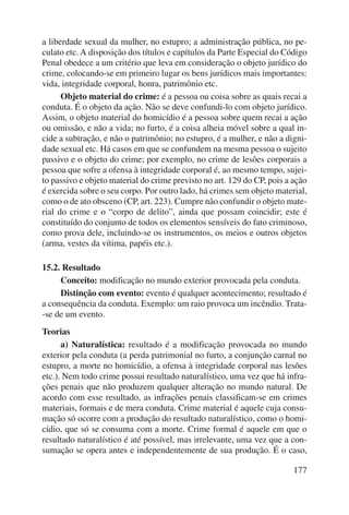 a liberdade sexual da mulher, no estupro; a administração pública, no pe-culato 
etc. A disposição dos títulos e capítulos da Parte Especial do Código 
Penal obedece a um critério que leva em consideração o objeto jurídico do 
crime, colocando-se em primeiro lugar os bens jurídicos mais importantes: 
vida, integridade corporal, honra, patrimônio etc. 
Objeto material do crime: é a pessoa ou coisa sobre as quais recai a 
conduta. É o objeto da ação. Não se deve confundi-lo com objeto jurídico. 
Assim, o objeto material do homicídio é a pessoa sobre quem recai a ação 
ou omissão, e não a vida; no furto, é a coisa alheia móvel sobre a qual in-cide 
a subtração, e não o patrimônio; no estupro, é a mulher, e não a digni-dade 
sexual etc. Há casos em que se confundem na mesma pessoa o sujeito 
passivo e o objeto do crime; por exemplo, no crime de lesões corporais a 
pessoa que sofre a ofensa à integridade corporal é, ao mesmo tempo, sujei-to 
passivo e objeto material do crime previsto no art. 129 do CP, pois a ação 
é exercida sobre o seu corpo. Por outro lado, há crimes sem objeto material, 
como o de ato obsceno (CP, art. 223). Cumpre não confundir o objeto mate-rial 
do crime e o “corpo de delito”, ainda que possam coincidir; este é 
constituído do conjunto de todos os elementos sensíveis do fato criminoso, 
como prova dele, incluindo-se os instrumentos, os meios e outros objetos 
(arma, vestes da vítima, papéis etc.). 
177 
15.2. Resultado 
Conceito: modificação no mundo exterior provocada pela conduta. 
Distinção com evento: evento é qualquer acontecimento; resultado é 
a consequência da conduta. Exemplo: um raio provoca um incêndio. Trata- 
-se de um evento. 
Teorias 
a) Naturalística: resultado é a modificação provocada no mundo 
exterior pela conduta (a perda patrimonial no furto, a conjunção carnal no 
estupro, a morte no homicídio, a ofensa à integridade corporal nas lesões 
etc.). Nem todo crime possui resultado naturalístico, uma vez que há infra-ções 
penais que não produzem qualquer alteração no mundo natural. De 
acordo com esse resultado, as infrações penais classificam-se em crimes 
materiais, formais e de mera conduta. Crime material é aquele cuja consu-mação 
só ocorre com a produção do resultado naturalístico, como o homi-cídio, 
que só se consuma com a morte. Crime formal é aquele em que o 
resultado naturalístico é até possível, mas irrelevante, uma vez que a con-sumação 
se opera antes e independentemente de sua produção. É o caso, 
 