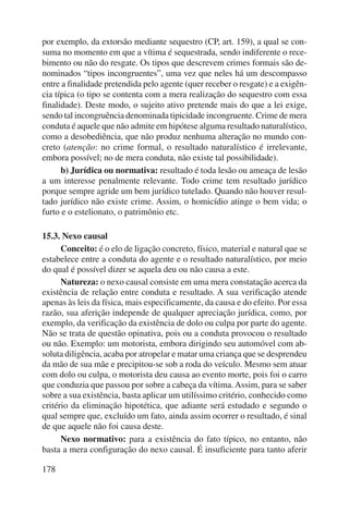 por exemplo, da extorsão mediante sequestro (CP, art. 159), a qual se con-suma 
178 
no momento em que a vítima é sequestrada, sendo indiferente o rece-bimento 
ou não do resgate. Os tipos que descrevem crimes formais são de-nominados 
“tipos incongruentes”, uma vez que neles há um descompasso 
entre a finalidade pretendida pelo agente (quer receber o resgate) e a exigên-cia 
típica (o tipo se contenta com a mera realização do sequestro com essa 
finalidade). Deste modo, o sujeito ativo pretende mais do que a lei exige, 
sendo tal incongruência denominada tipicidade incongruente. Crime de mera 
conduta é aquele que não admite em hipótese alguma resultado naturalístico, 
como a desobediência, que não produz nenhuma alteração no mundo con-creto 
(atenção: no crime formal, o resultado naturalístico é irrelevante, 
embora possível; no de mera conduta, não existe tal possibilidade). 
b) Jurídica ou normativa: resultado é toda lesão ou ameaça de lesão 
a um interesse penalmente relevante. Todo crime tem resultado jurídico 
porque sempre agride um bem jurídico tutelado. Quando não houver resul-tado 
jurídico não existe crime. Assim, o homicídio atinge o bem vida; o 
furto e o estelionato, o patrimônio etc. 
15.3. Nexo causal 
Conceito: é o elo de ligação concreto, físico, material e natural que se 
estabelece entre a conduta do agente e o resultado naturalístico, por meio 
do qual é possível dizer se aquela deu ou não causa a este. 
Natureza: o nexo causal consiste em uma mera constatação acerca da 
existência de relação entre conduta e resultado. A sua verificação atende 
apenas às leis da física, mais especificamente, da causa e do efeito. Por essa 
razão, sua aferição independe de qualquer apreciação jurídica, como, por 
exemplo, da verificação da existência de dolo ou culpa por parte do agente. 
Não se trata de questão opinativa, pois ou a conduta provocou o resultado 
ou não. Exemplo: um motorista, embora dirigindo seu automóvel com ab-soluta 
diligência, acaba por atropelar e matar uma criança que se desprendeu 
da mão de sua mãe e precipitou-se sob a roda do veículo. Mesmo sem atuar 
com dolo ou culpa, o motorista deu causa ao evento morte, pois foi o carro 
que conduzia que passou por sobre a cabeça da vítima. Assim, para se saber 
sobre a sua existência, basta aplicar um utilíssimo critério, conhecido como 
critério da eliminação hipotética, que adiante será estudado e segundo o 
qual sempre que, excluído um fato, ainda assim ocorrer o resultado, é sinal 
de que aquele não foi causa deste. 
Nexo normativo: para a existência do fato típico, no entanto, não 
basta a mera configuração do nexo causal. É insuficiente para tanto aferir 
 