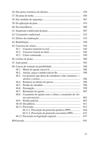 36. Das penas restritivas de direitos ................................................... 428 
37. Da pena de multa ......................................................................... 458 
38. Das medidas de segurança ........................................................... 467 
39. Da aplicação da pena ................................................................... 474 
40. Da reincidência ............................................................................ 500 
41. Suspensão condicional da pena .................................................... 507 
42. Livramento condicional ............................................................... 523 
43. Efeitos da condenação .................................................................. 533 
44. Reabilitação .................................................................................. 540 
45. Concurso de crimes ...................................................................... 544 
45.1. 1Concurso material ou real ................................................. 544 
45.2. 1Concurso formal ou ideal .................................................. 546 
45.3. 1Crime continuado .............................................................. 549 
46. Limites de penas .......................................................................... 560 
47. Ação penal .................................................................................... 563 
48. Causas de extinção da punibilidade ............................................. 588 
48.1. 1Morte do agente (inciso I) ................................................. 588 
48.2. 1Anistia, graça e indulto (inciso II) .................................... 590 
48.3. 1Lei posterior que deixa de considerar o fato criminoso — 
1abolitio criminis ................................................................ 596 
48.4. 1Renúncia ao direito de queixa ........................................... 596 
48.5. 1Perdão do ofendido ........................................................... 598 
48.6. 1Perempção ......................................................................... 599 
48.7. 1Retratação do agente ......................................................... 602 
48.8. 1Casamento do agente com a vítima e casamento da víti-ma 
com terceiro ................................................................ 603 
48.9. 1Perdão judicial .................................................................. 603 
48.10. Decadência ........................................................................ 611 
48.11. Prescrição .......................................................................... 613 
48.11.1. Prescrição da pretensão punitiva (PPP) ............... 616 
48.11.2. Prescrição da pretensão executória (PPE) ........... 633 
48.12. Prescrição na legislação especial ...................................... 637 
Bibliografia ....................................................................................... 641 
17 
 