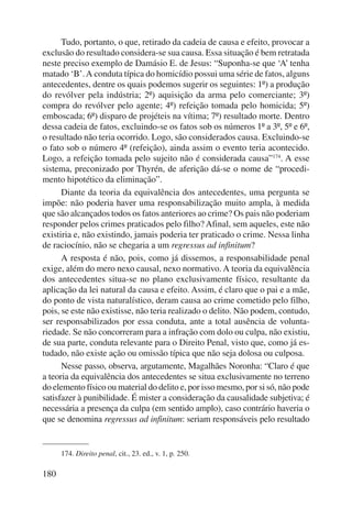 180 
Tudo, portanto, o que, retirado da cadeia de causa e efeito, provocar a 
exclusão do resultado considera-se sua causa. Essa situação é bem retratada 
neste preciso exemplo de Damásio E. de Jesus: “Suponha-se que ‘A’ tenha 
matado ‘B’. A conduta típica do homicídio possui uma série de fatos, alguns 
antecedentes, dentre os quais podemos sugerir os seguintes: 1º) a produção 
do revólver pela indústria; 2º) aquisição da arma pelo comerciante; 3º) 
compra do revólver pelo agente; 4º) refeição tomada pelo homicida; 5º) 
emboscada; 6º) disparo de projéteis na vítima; 7º) resultado morte. Dentro 
dessa cadeia de fatos, excluindo-se os fatos sob os números 1º a 3º, 5º e 6º, 
o resultado não teria ocorrido. Logo, são considerados causa. Excluindo-se 
o fato sob o número 4º (refeição), ainda assim o evento teria acontecido. 
Logo, a refeição tomada pelo sujeito não é considerada causa”174. A esse 
sistema, preconizado por Thyrén, de aferição dá-se o nome de “procedi-mento 
hipotético da eliminação”. 
Diante da teoria da equivalência dos antecedentes, uma pergunta se 
impõe: não poderia haver uma responsabilização muito ampla, à medida 
que são alcançados todos os fatos anteriores ao crime? Os pais não pode riam 
responder pelos crimes praticados pelo filho? Afinal, sem aqueles, este não 
existiria e, não existindo, jamais poderia ter praticado o crime. Nessa linha 
de raciocínio, não se chegaria a um regressus ad infinitum? 
A resposta é não, pois, como já dissemos, a responsabilidade penal 
exige, além do mero nexo causal, nexo normativo. A teoria da equivalência 
dos antecedentes situa-se no plano exclusivamente físico, resultante da 
aplicação da lei natural da causa e efeito. Assim, é claro que o pai e a mãe, 
do ponto de vista naturalístico, deram causa ao crime cometido pelo filho, 
pois, se este não existisse, não teria realizado o delito. Não podem, contudo, 
ser responsabilizados por essa conduta, ante a total ausência de volunta-riedade. 
Se não concorreram para a infração com dolo ou culpa, não existiu, 
de sua parte, conduta relevante para o Direito Penal, visto que, como já es-tudado, 
não existe ação ou omissão típica que não seja dolosa ou culposa. 
Nesse passo, observa, argutamente, Magalhães Noronha: “Claro é que 
a teoria da equivalência dos antecedentes se situa exclusivamente no terreno 
do elemento físico ou material do delito e, por isso mesmo, por si só, não pode 
satisfazer à punibilidade. É mister a consideração da causalidade subjetiva; é 
necessária a presença da culpa (em sentido amplo), caso contrário haveria o 
que se denomina regressus ad infinitum: seriam responsáveis pelo resultado 
174. Direito penal, cit., 23. ed., v. 1, p. 250. 
 