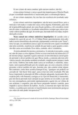 182 
b) nos crimes de mera conduta: pelo mesmo motivo, não há; 
c) nos crimes formais: o nexo causal não importa para o Direito Penal, 
já que o resultado naturalístico é irrelevante para a consumação típica; 
d) nos crimes materiais: há, em face da existência do resultado natu-ralístico; 
e) nos crimes omissivos impróprios: não há nexo causal físico, pois a 
omi s são é um nada e o nada não causa coisa alguma. Entretanto, para fins 
de responsabilização penal, por uma ficção jurídica, a lei considera existir 
um elo entre o omitente e o resultado naturalístico sempre que estiver pre-sente 
o dever jurídico de agir, de modo que, havendo dolo ou culpa, respon-derá 
pelo evento. 
Nexo causal nos crimes omissivos impróprios: de acordo com a 
redação do caput de seu art. 13, o Código Penal, aparentemente, teria ado-tado 
a teoria naturalística da omissão, equiparando a omissão a um “fazer”, 
uma vez que, ao considerar causa a ação ou omissão sem a qual o resultado 
não teria ocorrido, sinalizou no sentido de que tanto a ação quanto a omis-são 
dão causa ao resultado. Essa ideia, contudo, não é verdadeira. 
A teoria adotada foi mesmo a normativa. A omissão é um nada e, como 
tal, não dá causa a coisa alguma. Extrai-se essa conclusão da leitura do § 2º 
do mesmo artigo, segundo o qual a omissão só tem relevância causal quan-do 
presente o dever jurídico de agir. Desse modo, a omissão não tem rele-vância 
causal e não produz nenhum resultado, simplesmente porque o nada 
não existe. Embora não tenha dado causa ao resultado, o omitente, entre-tanto, 
será responsabilizado por ele sempre que, no caso concreto, estiver 
presente o dever jurídico de agir. Ausente este, não comete crime algum. 
Do contrário, como bem acentua Enrique Cury, “qualquer um poderia ser 
acusado de ‘não haver feito algo’, para evitar um certo resultado. Por não 
haver imprimido à educação do filho a direção adequada, inculcando-lhe o 
respeito pela vida humana, castigar-se-ia o pai do homicida; o tran seunte, 
por não haver prestado mais atenção ao que ocorria ao seu redor, e por não 
ter, em consequência, prevenido oportunamente a quem iria ser vítima de 
um acidente; o arquiteto, por não haver projetado maiores cautelas, para 
impedir o acesso ulterior de ladrões. Assim, a extensão dos tipos não teria 
limites, e a prática por omissão se transformaria num instrumento perigoso 
nas mãos de todo poder irresponsável”176. 
176. Orientación para el estudio de la teoría del delito, Santiago, Nueva Universidad, 
1973, p. 297-298. 
 