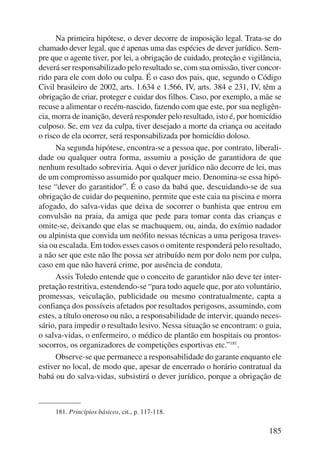 Na primeira hipótese, o dever decorre de imposição legal. Trata-se do 
chamado dever legal, que é apenas uma das espécies de dever jurídico. Sem-pre 
que o agente tiver, por lei, a obrigação de cuidado, proteção e vigilância, 
deverá ser responsabilizado pelo resultado se, com sua omissão, tiver concor-rido 
para ele com dolo ou culpa. É o caso dos pais, que, segundo o Código 
Civil brasileiro de 2002, arts. 1.634 e 1.566, IV, arts. 384 e 231, IV, têm a 
obrigação de criar, proteger e cuidar dos filhos. Caso, por exemplo, a mãe se 
recuse a alimentar o recém-nascido, fazendo com que este, por sua negligên-cia, 
morra de inanição, deverá responder pelo resultado, isto é, por homicídio 
culposo. Se, em vez da culpa, tiver desejado a morte da criança ou aceitado 
o risco de ela ocorrer, será responsabilizada por homicídio doloso. 
Na segunda hipótese, encontra-se a pessoa que, por contrato, liberali-dade 
ou qualquer outra forma, assumiu a posição de garantidora de que 
nenhum resultado sobreviria. Aqui o dever jurídico não decorre de lei, mas 
de um compromisso assumido por qualquer meio. Denomina-se essa hipó-tese 
“dever do garantidor”. É o caso da babá que, descuidando-se de sua 
obrigação de cuidar do pequenino, permite que este caia na piscina e morra 
afogado, do salva-vidas que deixa de socorrer o banhista que entrou em 
convulsão na praia, da amiga que pede para tomar conta das crianças e 
omite-se, deixando que elas se machuquem, ou, ainda, do exímio nadador 
ou alpinista que convida um neófito nessas técnicas a uma perigosa traves-sia 
ou escalada. Em todos esses casos o omitente responderá pelo resultado, 
a não ser que este não lhe possa ser atribuído nem por dolo nem por culpa, 
caso em que não haverá crime, por ausência de conduta. 
Assis Toledo entende que o conceito de garantidor não deve ter inter-pretação 
restritiva, estendendo-se “para todo aquele que, por ato voluntário, 
promessas, veiculação, publicidade ou mesmo contratualmente, capta a 
confiança dos possíveis afetados por resultados perigosos, assumindo, com 
estes, a título oneroso ou não, a responsabilidade de intervir, quando neces-sário, 
para impedir o resultado lesivo. Nessa situação se encontram: o guia, 
o salva-vidas, o enfermeiro, o médico de plantão em hospitais ou prontos-socorros, 
185 
os organizadores de competições esportivas etc.”181. 
Observe-se que permanece a responsabilidade do garante enquanto ele 
estiver no local, de modo que, apesar de encerrado o horário contratual da 
babá ou do salva-vidas, subsistirá o dever jurídico, porque a obrigação de 
181. Princípios básicos, cit., p. 117-118. 
 