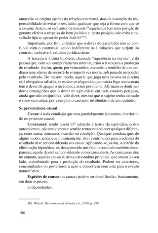 atuar não se origina apenas da relação contratual, mas da assunção da res-ponsabilidade 
186 
de evitar o resultado, qualquer que seja a forma com que se 
a assume. Assim, só será autor da omissão “aquele que tem uma posição de 
garante efetivo a respeito do bem jurídico e, nesta posição, não evita o re-sultado 
típico, apesar de poder fazê-lo”182. 
Importante, por fim, enfatizar que o dever de garantidor não se con-funde 
com o contratual, sendo indiferente às limitações que surjam do 
contrato, inclusive à validade jurídica deste. 
A terceira e última hipótese, chamada “ingerência na norma”, é da 
pessoa que, com seu comportamento anterior, criou o risco para a produção 
do resultado. Assim, quem, por brincadeira, esconde o remédio de um car-díaco 
tem o dever de socorrê-lo e impedir sua morte, sob pena de responder 
pelo resultado. Do mesmo modo, aquele que joga uma pessoa na piscina 
está obrigado a salvá-la, se estiver se afogando; quem ateia fogo a uma mata 
tem o dever de apagar o incêndio, e assim por diante. Afirmam os doutrina-dores 
estrangeiros que o dever de agir existe em toda conduta perigosa, 
ainda que não antijurídica, vale dizer, mesmo que o sujeito tenha causado 
o risco sem culpa, por exemplo, o causador involuntário de um incêndio. 
Superveniência causal 
Causa: é toda condição que atua paralelamente à conduta, interferin-do 
no processo causal. 
Concausas: tendo nosso CP adotado a teoria da equivalência dos 
antecedentes, não tem o menor sentido tentar estabelecer qualquer diferen-ça 
entre causa, concausa, ocasião ou condição. Qualquer conduta que, de 
algum modo, ainda que minimamente, tiver contribuído para a eclosão do 
resultado deve ser considerada sua causa. Aplicando-se, assim, o critério da 
eliminação hipotética, se, desaparecido um fato, o resultado também desa-parecer, 
aquele deverá ser considerado como causa deste. As concausas são, 
no entanto, aquelas causas distintas da conduta principal, que atuam ao seu 
lado, contribuindo para a produção do resultado. Podem ser anteriores, 
concomitantes ou posteriores à ação e concorrem com esta para o evento 
naturalístico. 
Espécies de causas: as causas podem ser classificadas, basicamente, 
em duas espécies: 
a) dependentes; 
182. Welzel, Derecho penal alemán, cit., 1970, p. 289. 
 