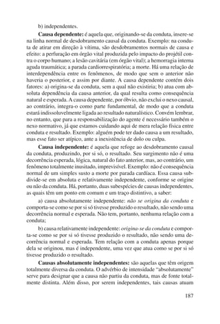 b) independentes. 
Causa dependente: é aquela que, originando-se da conduta, insere-se 
na linha normal de desdobramento causal da conduta. Exemplo: na condu-ta 
de atirar em direção à vítima, são desdobramentos normais de causa e 
efeito: a perfuração em órgão vital produzida pelo impacto do projétil con-tra 
o corpo humano; a lesão cavitária (em órgão vital); a hemorragia interna 
aguda traumática; a parada cardiorrespiratória; a morte. Há uma relação de 
interdependência entre os fenômenos, de modo que sem o anterior não 
haveria o posterior, e assim por diante. A causa dependente contém dois 
fatores: a) origina-se da conduta, sem a qual não existiria; b) atua com ab-soluta 
dependência da causa anterior, da qual resulta como consequência 
natural e esperada. A causa dependente, por óbvio, não exclui o nexo causal, 
ao contrário, integra-o como parte fundamental, de modo que a conduta 
estará indissoluvelmente ligada ao resultado naturalístico. Convém lembrar, 
no entanto, que para a responsabilização do agente é necessário também o 
nexo normativo, já que estamos cuidando aqui de mera relação física entre 
conduta e resultado. Exemplo: alguém pode ter dado causa a um resultado, 
mas esse fato ser atípico, ante a inexistência de dolo ou culpa. 
Causa independente: é aquela que refoge ao desdobramento causal 
da conduta, produzindo, por si só, o resultado. Seu surgimento não é uma 
decorrência esperada, lógica, natural do fato anterior, mas, ao contrário, um 
fenômeno totalmente inusitado, imprevisível. Exemplo: não é conse quência 
normal de um simples susto a morte por parada cardíaca. Essa causa sub-divide- 
se em absoluta e relativamente independente, conforme se origine 
ou não da conduta. Há, portanto, duas subespécies de causas independentes, 
as quais têm um ponto em comum e um traço distintivo, a saber: 
a) causa absolutamente independente: não se origina da conduta e 
comporta-se como se por si só tivesse produzido o resultado, não sendo uma 
decorrência normal e esperada. Não tem, portanto, nenhuma relação com a 
conduta; 
b) causa relativamente independente: origina-se da conduta e compor-ta- 
se como se por si só tivesse produzido o resultado, não sendo uma de-corrência 
normal e esperada. Tem relação com a conduta apenas porque 
dela se originou, mas é independente, uma vez que atua como se por si só 
tivesse produzido o resultado. 
Causas absolutamente independentes: são aquelas que têm origem 
totalmente diversa da conduta. O advérbio de intensidade “absolutamente” 
serve para designar que a causa não partiu da conduta, mas de fonte total-mente 
distinta. Além disso, por serem independentes, tais causas atuam 
187 
 