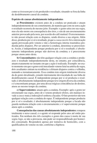 como se tivessem por si sós produzido o resultado, situando-se fora da linha 
de desdobramento causal da conduta. 
Espécies de causas absolutamente independentes 
188 
a) Preexistentes: existem antes de a conduta ser praticada e atuam 
independentemente de seu cometimento, de maneira que com ou sem a ação 
o resultado ocorreria do mesmo jeito. Exemplo: o genro atira em sua sogra, 
mas ela não morre em consequência dos tiros, e sim de um envenenamento 
anterior provocado pela nora, por ocasião do café matinal. O envenenamen-to 
não possui relação com os disparos, sendo diversa a sua origem. Além 
disso, produziu por si só o resultado, já que a causa mortis foi a intoxicação 
aguda provocada pelo veneno e não a hemorragia interna traumática pro-duzida 
pelos disparos. Por ser anterior à conduta, denomina-se preexisten-te. 
Assim, é independente porque produziu por si só o resultado; é absolu-tamente 
independente porque não derivou da conduta; e é preexistente 
porque atuou antes desta. 
b) Concomitantes: não têm qualquer relação com a conduta e produ-zem 
o resultado independentemente desta, no entanto, por coincidência, 
atuam exatamente no instante em que a ação é realizada. Exemplo: no exa-to 
momento em que o genro está inoculando veneno letal na artéria da sogra, 
dois assaltantes entram na residência e efetuam disparos contra a velhinha, 
matando-a instantaneamente. Essa conduta tem origem totalmente diversa 
da do genro desalmado, estando inteiramente desvinculada de sua linha de 
desdobramento causal. É independente porque por si só produziu o resul-tado; 
é absolutamente independente porque teve origem diversa da conduta; 
e é concomitante porque, por uma dessas trágicas coincidências do destino, 
atuou ao mesmo tempo da conduta. 
c) Supervenientes: atuam após a conduta. Exemplo: após o genro ter 
envenenado sua sogra, antes de o veneno produzir efeitos, um maníaco in-vade 
a casa e mata a indesejável senhora a facadas. O fato posterior não tem 
qualquer relação com a conduta do rapaz. É independente porque produziu 
por si só o resultado; é absolutamente independente porque a facada não 
guarda nenhuma relação com o envenenamento; e é superveniente porque 
atuou após a conduta. 
Consequências das causas absolutamente independentes: rompem 
totalmente o nexo causal, e o agente só responde pelos atos até então pra-ticados. 
Em nenhum dos três exemplos o genro deu causa à morte de sua 
sogra; logo, se não a provocou, não pode ser responsabilizado por homicí-dio 
consumado. Responderá apenas por tentativa de homicídio, com a 
qualificadora do veneno ou não, conforme a hipótese. 
 