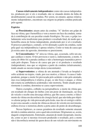 Causas relativamente independentes: como são causas independen-tes, 
produzem por si sós o resultado, não se situando dentro da linha de 
desdobramento causal da conduta. Por serem, no entanto, apenas relativa-mente 
independentes, encontram sua origem na própria conduta praticada 
189 
pelo agente. 
Espécies 
a) Preexistentes: atuam antes da conduta. “A” desfere um golpe de 
faca na vítima, que é hemofílica e vem a morrer em face da conduta, soma-da 
à contribuição de seu peculiar estado fisiológico. No caso, o golpe iso-ladamente 
seria insuficiente para produzir o resultado fatal, de modo que a 
hemofilia atuou de forma independente, produzindo por si só o resultado. 
O processo patológico, contudo, só foi detonado a partir da conduta, razão 
pela qual sua independência é apenas relativa. Como se trata de causa que 
já existia antes da agressão, denomina-se preexistente. 
b) Concomitantes: “A” atira na vítima, que, assustada, sofre um ata-que 
cardíaco e morre. O tiro provocou o susto e, indiretamente, a morte. A 
causa do óbito foi a parada cardíaca e não a hemorragia traumática provo-cada 
pelo disparo. Trata-se de causa que por si só produziu o resultado 
(indepen dente), mas que se originou a partir da conduta (relativamente), 
tendo atuado ao mesmo tempo desta (concomitante). 
c) Supervenientes: a vítima de um atentado é levada ao hospital e 
sofre acidente no trajeto, vindo, por esse motivo, a falecer. A causa é inde-pendente, 
porque a morte foi provocada pelo acidente e não pelo atentado, 
mas essa independência é relativa, já que, se não fosse o ataque, a vítima 
não estaria na ambulância acidentada e não morreria. Tendo atuado poste-riormente 
à conduta, denomina-se causa superveniente. 
Outros exemplos, colhidos na jurisprudência: a morte da vítima que, 
em resultado do choque do ônibus com um poste de iluminação, sai ilesa 
do veículo e recebe uma descarga elétrica, que lhe causa a morte; o faleci-mento 
da vítima em decorrência de cirurgia facial, que não tinha por objeti-vo 
afastar perigo de vida provocado pela lesão, mas tão só corrigir o defei-to 
por esta causado; a morte da vítima ao descer do veículo em movimento, 
embora tivesse o motorista aberto a porta antes do ponto de desembarque. 
Nessas hipóteses, as causas geradoras do resultado somente atuaram 
devido à conduta anterior, sem a qual não existiriam. Originaram-se, assim, 
daquele comportamento. Entretanto, atuaram de modo inesperado, inusita-do, 
como se por si mesmas tivessem produzido o resultado, pois a morte 
não é decorrência normal de quem desce de um veículo em movimento ou 
 