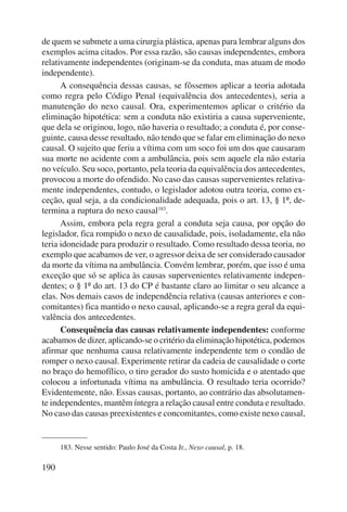 de quem se submete a uma cirurgia plástica, apenas para lembrar alguns dos 
exemplos acima citados. Por essa razão, são causas independentes, embora 
relativamente independentes (originam-se da conduta, mas atuam de modo 
independente). 
190 
A consequência dessas causas, se fôssemos aplicar a teoria adotada 
como regra pelo Código Penal (equivalência dos antecedentes), seria a 
manutenção do nexo causal. Ora, experimentemos aplicar o critério da 
eliminação hipotética: sem a conduta não existiria a causa superveniente, 
que dela se originou, logo, não haveria o resultado; a conduta é, por conse-guinte, 
causa desse resultado, não tendo que se falar em eliminação do nexo 
causal. O sujeito que feriu a vítima com um soco foi um dos que causaram 
sua morte no acidente com a ambulância, pois sem aquele ela não estaria 
no veículo. Seu soco, portanto, pela teoria da equivalência dos antecedentes, 
provocou a morte do ofendido. No caso das causas supervenientes relativa-mente 
independentes, contudo, o legislador adotou outra teoria, como ex-ceção, 
qual seja, a da condicionalidade adequada, pois o art. 13, § 1º, de-termina 
a ruptura do nexo causal183. 
Assim, embora pela regra geral a conduta seja causa, por opção do 
legislador, fica rompido o nexo de causalidade, pois, isoladamente, ela não 
teria idoneidade para produzir o resultado. Como resultado dessa teoria, no 
exemplo que acabamos de ver, o agressor deixa de ser considerado causador 
da morte da vítima na ambulância. Convém lembrar, porém, que isso é uma 
exceção que só se aplica às causas supervenientes relativamente indepen-dentes; 
o § 1º do art. 13 do CP é bastante claro ao limitar o seu alcance a 
elas. Nos demais casos de independência relativa (causas anteriores e con-comitantes) 
fica mantido o nexo causal, aplicando-se a regra geral da equi-valência 
dos antecedentes. 
Consequência das causas relativamente independentes: conforme 
acabamos de dizer, aplicando-se o critério da eliminação hipotética, podemos 
afirmar que nenhuma causa relativamente independente tem o condão de 
romper o nexo causal. Experimente retirar da cadeia de causalidade o corte 
no braço do hemofílico, o tiro gerador do susto homicida e o atentado que 
colocou a infortunada vítima na ambulância. O resultado teria ocorrido? 
Evidentemente, não. Essas causas, portanto, ao contrário das absolutamen-te 
independentes, mantêm íntegra a relação causal entre conduta e resultado. 
No caso das causas preexistentes e concomitantes, como existe nexo causal, 
183. Nesse sentido: Paulo José da Costa Jr., Nexo causal, p. 18. 
 
