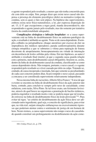 o agente responderá pelo resultado, a menos que não tenha concorrido para 
ele com dolo ou culpa. Sim, porque dizer que existe nexo causal não dis-pensa 
a presença do elemento psicológico (dolo) ou normativo (culpa) da 
conduta, sem os quais o fato será atípico. Na hipótese das supervenientes, 
embora exista nexo físico-naturalístico, a lei, por expressa disposição do 
art. 13, § 1º, que excepcionou a regra geral, manda desconsiderá-lo, não 
respondendo o agente jamais pelo resultado, mas tão somente por tentativa 
(teoria da condicionalidade adequada). 
Complicações cirúrgicas e infecção hospitalar: se a causa super-veniente 
está na linha do desdobramento físico ou anátomo-patológico da 
ação, o resultado é atribuído ao agente. Trata-se de causa dependente. Exem-plos 
colhidos na jurisprudência: choque anestésico por excesso de éter ou 
imprudência dos médicos operadores; parada cardiorrespiratória durante 
cirurgia ortopédica a que se submeteu a vítima para reparação de fratura 
decorrente de atropelamento; broncopneumonia em virtude de inter nação 
em decorrência de lesões sofridas pela vítima. Em tais hipóteses, ao autor é 
atribuído o resultado final (morte), já que a segunda causa guarda relação 
com a primeira, num desdobramento causal obrigatório. Inserem-se, assim, 
dentro da linha de desdobramento causal da conduta, classificando-se como 
causas dependentes desta. Não rompem, portanto, o nexo causal, e o agente 
responderá pelo resultado se o tiver causado por dolo ou culpa. Tratando-se, 
contudo, de causa inesperada e inusitada, fato que somente as peculiaridades 
de cada caso concreto podem ditar, ficará rompido o nexo causal, passando 
a concausa a ser considerada superveniente relativamente independente. 
Nessa mesma linha de raciocínio, Alberto Silva Franco: “A tese de que 
o evento se encontra na linha de desdobramento físico da ação ante rior não 
basta, contudo, para concluir-se sempre pelo nexo de causalidade, como 
enfatizou, com razão, Silva Pinto. Se tal fosse exato, um ferimento levíssi-mo, 
através do qual houve no organismo a penetração de bacilos tetânicos, 
poderia engendrar o resultado morte e não se poderia negar que tal resulta-do 
estivesse na linha de desdobramento físico da lesão provo cada”184. Para 
evitar tal rigor, “ao critério do desdobramento da ação física deve ser adi-cionado 
outro ingre diente, qual seja, o conceito de significância, para evitar 
que, na vida real, surjam situações embaraçosas ou excessivamente rigoro-sas 
que pode riam atentar contra o sentimento de justiça de um homem de 
bem. Nestes termos, a causa superveniente não rompe o nexo de causalida-de 
quando constituir um prolongamento ou desdobramento da ação come- 
191 
184. Código Penal, cit., p. 278. 
 