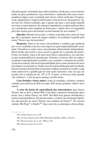 tida pelo agente, formando uma cadeia unilinear, desde que a causa anterior 
tenha um peso ponderável, seja consistente e mantenha uma certa corres-pondência 
192 
lógica com o resultado mais lesivo a final verificado. O requisi-to 
da significância é imprescindível para evitar possíveis despautérios. Se, 
em face do vultoso resultado, que o agente não quis e nem podia impedir 
ou evitar, a causa anterior é de somenos importância, a cadeia unilinear deve 
ser considerada como rompida, de forma que o sujeito ativo só responderá 
pelo fato menos grave decorrente exclusivamente de sua conduta”185. 
Questão: Durante um assalto, a vítima, assustada com a arma de fogo 
que lhe é apontada, morre de ataque cardíaco. O assaltante responde pela 
morte? Nesse caso, há latrocínio? 
Resposta: Trata-se de causa concomitante à conduta, que produziu 
por si só o resultado, mas teve sua origem na ação empreendida pelo assal-tante. 
Classifica-se como causa concomitante relativamente independente. 
Desse modo, não exclui o nexo causal (o agente foi o causador da morte). 
Como, no entanto, trata-se de mero nexo físico, naturalísti co, isso não bas-ta 
para responsabilizá-lo penalmente. Somente se houver dolo ou culpa o 
assaltante responderá pelo resultado; caso contrário, a despeito da existên-cia 
do nexo natural, não terá responsabilidade pelo evento (ausência de nexo 
psicológico ou normativo). Sendo caso de responsabilização pelo resultado, 
haverá concurso formal entre homicídio (culposo ou doloso) e roubo, o que 
torna impossível a qualificação do fato como latrocínio, uma vez que, de 
acordo com a redação do art. 157, § 3º, 2ª parte, só há esse crime quando 
“da violência”, e não da grave ameaça, resulta morte. 
Caso fortuito e força maior: como já estudado, excluem a própria 
conduta, por ausência de dolo ou culpa. Não atuam, portanto, sobre o nexo 
causal. 
A crise da teoria da equivalência dos antecedentes: para Juarez 
Tavares não se deve a Stuart Mill e Von Buri a primeira formu lação desta 
teoria, mas a Julius Glaser, em 1858. Von Buri teria apenas introduzido a 
teoria na jurisprudência. Do mesmo modo, o critério da eliminação hipoté-tica 
não provém do sueco Thyrén, mas também de Glaser186. No mesmo 
sentido, Mir Puig187 e Jakobs188. Seja como for, as principais críticas dirigi- 
185. Código Penal, cit., p. 138. 
186. Teoria do in justo penal, Belo Horizonte, Del Rey, 2000, p. 210-211. 
187. De re cho penal, cit., 5. ed., 1998, p. 218. 
188. Derecho penal, cit., p. 227. 
 
