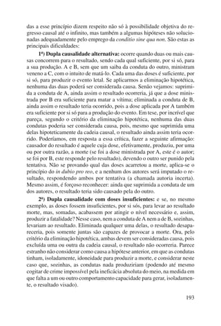 das a esse princípio dizem respeito não só à possibilidade objetiva do re-gresso 
causal até o infinito, mas também a algumas hipóteses não solucio-nadas 
adequadamente pelo emprego da conditio sine qua non. São estas as 
193 
principais dificul dades: 
1ª) Dupla causalidade alternativa: ocorre quando duas ou mais cau-sas 
concorrem para o resultado, sendo cada qual suficiente, por si só, para 
a sua produção. A e B, sem que um saiba da conduta do outro, ministram 
veneno a C, com o intuito de matá-lo. Cada uma das doses é suficiente, por 
si só, para produzir o evento letal. Se aplicarmos a eliminação hipotética, 
nenhuma das duas poderá ser considerada causa. Senão vejamos: suprimi-da 
a conduta de A, ainda assim o resultado ocorreria, já que a dose minis-trada 
por B era suficiente para matar a vítima; eliminada a conduta de B, 
ainda assim o resultado teria ocorrido, pois a dose aplicada por A também 
era suficiente por si só para a produção do evento. Em tese, por incrível que 
pareça, segundo o critério da eliminação hipotética, nenhuma das duas 
condutas poderia ser considerada causa, pois, mesmo que suprimida uma 
delas hipoteticamente da cadeia causal, o resultado ainda assim teria ocor-rido. 
Poderíamos, em resposta a essa crítica, fazer a seguinte afirmação: 
causador do resultado é aquele cuja dose, efetivamente, produziu, por uma 
ou por outra razão, a morte (se foi a dose ministrada por A, este é o autor; 
se foi por B, este responde pelo resultado), devendo o outro ser punido pela 
tentativa. Não se provando qual das doses acarretou a morte, aplica-se o 
princípio do in dubio pro reo, e a nenhum dos autores será imputado o re-sultado, 
respondendo ambos por tentativa (a chamada autoria incerta). 
Mesmo assim, é forçoso reconhecer: ainda que suprimida a conduta de um 
dos autores, o resultado teria sido causado pela do outro. 
2ª) Dupla causalidade com doses insuficientes: e se, no mesmo 
exemplo, as doses fossem insuficientes, por si sós, para levar ao resultado 
morte, mas, somadas, acabassem por atingir o nível necessário e, assim, 
produzir a fatalidade? Nesse caso, nem a conduta de A nem a de B, sozinhas, 
leva riam ao resultado. Eliminada qualquer uma delas, o resultado desapa-receria, 
pois somente juntas são capazes de provocar a morte. Ora, pelo 
critério da eliminação hipotética, ambas devem ser consideradas causa, pois 
excluída uma ou outra da cadeia causal, o resultado não ocorreria. Parece 
estranho não considerar como causa a hipótese anterior, em que as condutas 
tinham, isoladamente, idoneidade para produzir a morte, e considerar neste 
caso que, sozinhas, as condutas nada produziriam (podendo até mesmo 
cogitar de crime impossível pela ineficácia absoluta do meio, na medida em 
que falta a um ou outro comportamento capacidade para gerar, isoladamen-te, 
o resultado visado). 
 