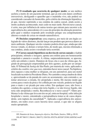 194 
3ª) O resultado que ocorreria de qualquer modo: se um médico 
acelera a morte de um paciente terminal, que já está com danos cerebrais 
irreversíveis, desligando o aparelho que o mantinha vivo, não poderá ser 
considerado causador do homicídio, pelo critério da eliminação hipotética, 
já que, mesmo suprimida a sua conduta da cadeia causal, ainda assim a 
morte acabaria acontecendo, mais cedo ou mais tarde. Haverá nexo causal, 
é certo, mas por influência de outras teorias que entram para socorrer a da 
equivalência dos antecedentes (é o caso do princípio da alteração posterior, 
pelo qual o médico responde pelo resultado porque seu comportamento 
alterou o estado de coisas no mundo naturalístico). 
4ª) Decisões corporativas: uma empresa, por meio de um órgão co-legiado 
de vários diretores, decide lançar um produto que provoca danos ao 
meio ambiente. Qualquer um dos votantes poderia dizer que, ainda que não 
tivesse votado, os demais o teriam feito, de modo que, mesmo eliminada a 
sua conduta, ainda assim o resultado teria ocorrido. 
5ª) Cursos causais hipotéticos ou desvios de cursos causais: o ladrão 
principiante, trêmulo e inseguro, aponta um estilete para um homenzarrão 
empolado e anuncia o assalto. A vítima, surpreendentemente, se apavora, 
sofre um enfarto e morre. Damásio de Jesus cita o caso da vítima que, fu-gindo 
de perseguição empreendida por dois agentes, acaba por ser atrope-lada. 
O Tribunal de Justiça de São Paulo, por maioria de votos, aplicando o 
critério da conditio sine qua non, entendeu haver nexo causal. Na hipótese, 
dois rapazes e uma mulher se dirigiam, em um automóvel, para um motel 
localizado na rodovia Presidente Dutra. No caminho a moça mudou de ideia 
e, aproveitando-se da parada do carro no acostamento, saiu correndo e, ao 
tentar atravessar a estrada, foi atropelada e morta. Do mesmo modo que 
correu para o meio da pista e foi colhida por um veículo, poderia ter fugido 
para o mato e ser picada por uma cobra. Em qualquer caso, não fosse a 
conduta dos agentes, a moça não teria fugido, e se não tivesse fugido, não 
teria sido atropelada e morta. Reconheceu-se o nexo causal189. Outro pro-blema 
é o da vítima que leva um tiro no pé, entra no hospital, sofre infecção 
hospitalar e morre, entendendo a jurisprudência tratar-se de causa depen-dente, 
sem ruptura da causalidade190. Aplicada a equivalência dos antece-dentes, 
em todos esses casos haveria nexo causal, o que não se afigura 
muito apropriado. 
189. Damásio de Jesus, Imputação objetiva, São Paulo, Saraiva, 2000, p. 89-91. 
190. RT 700/317, 596/411, 580/372, 528/320, 455/276; RJTJSP 25/565; RJDTACrimSP 
11/109. 
 