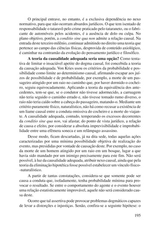 O principal entrave, no entanto, é a exclusiva dependência no nexo 
normativo, para que não ocorram absurdos jurídicos. O que tem isentado de 
responsabilidade o tataravô pelo crime praticado pelo tataraneto, ou o fabri-cante 
de automóveis pelos acidentes, é a ausência de dolo ou culpa. No 
plano objetivo, porém, a conditio sine qua non admite a relação causal. Na 
entrada deste terceiro milênio, continuar admitindo no direito uma teoria que 
pertence ao campo das ciências físicas, desprovida de conteúdo axiológico, 
é caminhar na contramão da evolução do pensamento jurídico e filosófico. 
A teoria da causalidade adequada seria uma opção? Como tenta-tiva 
de limitar o insaciável apetite do dogma causal, foi concebida a teoria 
da causação adequada. Von Kries usou os critérios da probabilidade e pos-sibilidade 
como limite ao determinismo causal, afirmando escapar aos juí-zos 
de possibilidade e de probabilidade, por exemplo, a morte de um pas-sageiro 
atingido por um raio no caminho que, por haver dormido o cochei-ro, 
seguiu equivocadamente. Aplicando a teoria da equivalência dos ante-cedentes, 
tem-se que, se o condutor não tivesse adormecido, a carruagem 
não teria seguido o caminho errado e, não tivesse tomado rumo diverso, o 
raio não teria caído sobre a cabeça do passageiro, matando-o. Mediante um 
critério puramente físico, naturalístico, não há como recusar a existência de 
um liame causal entre a conduta omissiva do cocheiro e a morte do viajan-te. 
A causalidade adequada, contudo, temperando os excessos de correntes 
da conditio sine qua non, vai afastar, do ponto de vista jurídico, a relação 
de causa e efeito, por considerar a absoluta imprevisibilidade e improbabi-lidade 
entre uma efêmera soneca e um relâmpago assassino. 
Desse modo, ficam descartadas, já na dita sede, todas aquelas ações 
caracterizadas por uma mínima possibilidade objetiva de realização do 
evento, mas presididas por vontade de causação deste. Por exemplo, no caso 
da morte de um homem atingido por um raio em um bosque, lugar a que 
havia sido mandado por um inimigo precisamente para este fim. Não será 
possível, à luz da causalidade adequada, atribuir nexo causal, ainda que pela 
teoria da eliminação hipotética fosse possível estabelecer um vínculo físico- 
-naturalístico. 
A partir de tantas constatações, considera-se que somente pode ser 
causa a conduta que, isoladamente, tenha probabilidade mínima para pro-vocar 
o resultado. Se entre o comportamento do agente e o evento houver 
uma relação estatisticamente improvável, aquele não será considerado cau-sa 
deste. 
Ocorre que tal assertiva pode provocar problemas dogmáticos capazes 
de levar a distorções e injustiças. Senão, confira-se a seguinte hipótese: o 
195 
 