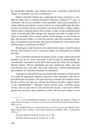 de causalidade tamanha, que acabava por levar, consoante expressão de 
Träger, ao chamado regressus ad infinitum193. 
198 
Observa Gunther Jakobs que a aplicação da teoria causal leva a con-duta 
até Adão, Eva e a serpente do paraíso (Gênesis, Capítulo 3)194, pois, se 
o primeiro não tivesse mordido o fruto proibido, nada teria acontecido. A 
cadeia infinita antecedente causal só não leva à responsabilização de todos, 
em face da ausência de nexo normativo (exclusão de dolo e culpa), impres-cindível 
para a infração penal. Desse modo, os pais só não respondem pelo 
crime cometido pelo filho, porque não atuaram com dolo ou culpa em re-lação 
ao resultado. Nexo causal, porém, existiu porque, se não fossem os 
pais, não haveria o filho, e, se ele não existisse, não teria cometido o crime; 
logo, os genitores concorreram, pelo menos do ponto de vista causal-natu-ralístico, 
para a ocorrência do ilícito195. 
Ocorre que, se não fossem os avós, não haveria os pais; se não fossem os 
bisavós, não teriam os avós; e assim por diante, até chegarmos ao coitado 
do Adão. 
Essa a estranha constatação do dogma causal: os pais, apenas por terem 
mantido um ato de amor, necessário à preservação da humanidade, são 
considerados causadores de um delito provocado pelo fruto da concepção, 
décadas depois. Mesmo admitindo que não cometeram crime, pois não 
concorreram nem com dolo, nem com culpa para o delito praticado pelo 
descendente, soa ridículo considerá-los causadores. 
A parede de contenção do jus puniendi reside, portanto, exclusivamen-te 
na falta de imputação subjetiva (ausente o nexo normativo, não há res-ponsabilização 
do agente). Isto quer dizer que somente não resultam absur-dos 
da conditio sine qua non, em face da ausência de dolo e culpa (correti-vo 
da culpabilidade)196. Relação causal, porém, para a referida teoria, 
existiu, uma vez que sem os avós não haveria os pais, e sem estes o delin-quente 
não nasceria e não cometeria o crime. Dito de outro modo: os avós 
193. V. a bem fundamentada refutação a esse argumento, por Spendel e Welzel, in 
Juarez Cirino dos Santos, A moderna teoria do fato punível, Rio de Janeiro, Freitas Bastos, 
2000, p. 51 e s. 
194. Gunther Jakobs, La imputación objetiva en derecho penal, trad. Manuel Cancio 
Meliá, Buenos Aires, Ad-Hoc, Universidad Autónoma de Madrid, 1996, 1ª reimpresión, 
1997, p. 7. 
195. Hans-Heinrich Jescheck, Tratado, cit., p. 256. 
196. Hans-Heinrich Jescheck, Tratado, cit., p. 252. 
 