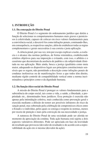 19 
1. INTRODUÇÃO 
1.1. Da concepção do Direito Penal 
O Direito Penal é o segmento do ordenamento jurídico que detém a 
função de selecionar os comportamentos humanos mais graves e pernicio-sos 
à coletividade, capazes de colocar em risco valores fundamentais para 
a convivência social, e descrevê-los como infrações penais, cominando-lhes, 
em consequência, as respectivas sanções, além de estabelecer todas as regras 
complementares e gerais necessárias à sua correta e justa aplicação. 
A ciência penal, por sua vez, tem por escopo explicar a razão, a essên-cia 
e o alcance das normas jurídicas, de forma sistemática, estabelecendo 
critérios objetivos para sua imposição e evitando, com isso, o arbítrio e o 
casuísmo que decorreriam da ausência de padrões e da subjetividade ilimi-tada 
na sua aplicação. Mais ainda, busca a justiça igualitária como meta 
maior, adequando os dispositivos legais aos princípios constitucionais sen-síveis 
que os regem, não permitindo a descrição como infrações penais de 
condutas inofensivas ou de manifestações livres a que todos têm direito, 
mediante rígido controle de compatibilidade vertical entre a norma incri-minadora 
e princípios como o da dignidade humana. 
1.2. Da função ético-social do Direito Penal 
A missão do Direito Penal é proteger os valores fundamentais para a 
subsistência do corpo social, tais como a vida, a saúde, a liberdade, a pro-priedade 
etc., denominados bens jurídicos. Essa proteção é exercida não 
apenas pela intimidação coletiva, mais conhecida como prevenção geral e 
exercida mediante a difusão do temor aos possíveis infratores do risco da 
sanção penal, mas sobretudo pela celebração de compromissos éticos entre 
o Estado e o indivíduo, pelos quais se consiga o respeito às normas, menos 
por receio de punição e mais pela convicção da sua necessidade e justiça. 
A natureza do Direito Penal de uma sociedade pode ser aferida no 
momento da apreciação da conduta. Toda ação humana está sujeita a dois 
aspectos valorativos diferentes. Pode ser apreciada em face da lesividade 
do resultado que provocou (desvalor do resultado) e de acordo com a repro-vabilidade 
da ação em si mesma (desvalor da ação). 
 