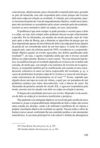 concorreram, objetivamente, para o homicídio cometido pelo neto, gerando 
os pais do homicida, mas não respondem pelo crime porque não tiveram 
dolo nem culpa em relação ao resultado. A solução, por conseguinte, pare-ce 
incorreta do ponto de vista do enquadramento objetivo, sendo necessário, 
para não incriminar os ascendentes pelo crime cometido pelo descendente, 
recorrer ao nexo nor mativo (dolo ou culpa), no caso, inexistente. 
O problema é que nem sempre se pode postular o socorro para o dolo 
e a culpa, ou seja, nem sempre neles podemos buscar escape solucionando 
a questão. Foi na Alemanha, em meados do século passado, mais de vinte 
anos após a obra de Honig, que a doutrina se apercebeu do perigo que era 
ficar dependendo apenas da inexistência do dolo e da culpa para livrar alguém 
da pecha de ser considerado autor de um fato típico. A razão foi simples: 
naquele país, antes da reforma penal de 1953, reconhecia-se a responsabi-lidade 
objetiva quanto ao evento agravador, nos delitos qualificados pelo 
resultado197, ou seja, o agente respondia ainda que não o tivesse causado 
dolosa ou culposamente. Bastava o nexo causal. “En esta situación legisla-tiva, 
la cualificación por el resultado dependia en exclusiva de se había sido 
causada, de modo que, con arreglo a las máximas de la teoria de la equiva-lencia, 
se respondía también por la cualificación aun cuando en una consi-deración 
valorativa el autor no fuera responsable del resultado, p. ej., a 
causa de predominar la propia culpa de la víctima o a causa de una desgra-ciada 
concurrencia de circunstancias en el caso.”198 Assim, supondo que 
alguém desse um tapa no rosto da vítima, a qual, por ser portadora de um 
problema cardíaco por todos desconhecido, vem a falecer de susto. Na 
Alemanha da primeira metade do século XX, o agressor responderia pela 
morte, mesmo sem ter atuado com dolo ou culpa em relação à mesma. 
O dogma da causalidade precisava ser revisto. Depender só da ausên-cia 
de dolo ou culpa já se mostrava insuficiente e perigoso. 
Não podendo essa intrigante hipótese ser resolvida pelo auxílio do nexo 
normativo, já que a responsabilização independia de dolo e culpa, não restou 
outra estrada aos alemães, senão a de enfrentar o problema de ser injusta a 
própria vinculação objetiva do resultado ao agente. Nasceu então a ideia de 
limitar o nexo causal, conferindo-lhe um conteúdo jurídico e não meramente 
naturalístico. A sua meta principal foi a de reduzir o âmbito de abrangência 
199 
197. Claus Roxin, Derecho penal, cit., p. 359. 
198. Gunther Jakobs, Derecho penal, cit., p. 238. 
 