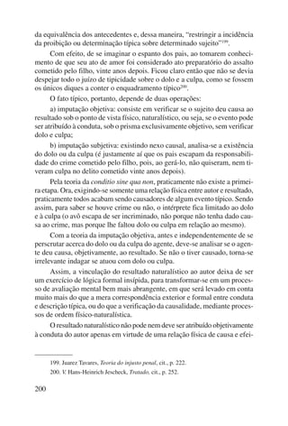 da equivalência dos antecedentes e, dessa maneira, “restringir a incidência 
da proibição ou determinação típica sobre determinado sujeito”199. 
200 
Com efeito, de se imaginar o espanto dos pais, ao tomarem conheci-mento 
de que seu ato de amor foi considerado ato preparatório do assalto 
cometido pelo filho, vinte anos depois. Ficou claro então que não se devia 
despejar todo o juízo de tipicidade sobre o dolo e a culpa, como se fossem 
os únicos diques a conter o enquadramento típico200. 
O fato típico, portanto, depende de duas operações: 
a) imputação objetiva: consiste em verificar se o sujeito deu causa ao 
resultado sob o ponto de vista físico, naturalístico, ou seja, se o evento pode 
ser atribuído à conduta, sob o prisma exclusivamente objetivo, sem verificar 
dolo e culpa; 
b) imputação subjetiva: existindo nexo causal, analisa-se a existência 
do dolo ou da culpa (é justamente aí que os pais escapam da responsabili-dade 
do crime cometido pelo filho, pois, ao gerá-lo, não quiseram, nem ti-veram 
culpa no delito cometido vinte anos depois). 
Pela teoria da conditio sine qua non, praticamente não existe a primei-ra 
etapa. Ora, exigindo-se somente uma relação física entre autor e resultado, 
praticamente todos acabam sendo causadores de algum evento típico. Sendo 
assim, para saber se houve crime ou não, o intérprete fica limitado ao dolo 
e à culpa (o avô escapa de ser incriminado, não porque não tenha dado cau-sa 
ao crime, mas porque lhe faltou dolo ou culpa em relação ao mesmo). 
Com a teoria da imputação objetiva, antes e independentemente de se 
perscrutar acerca do dolo ou da culpa do agente, deve-se analisar se o agen-te 
deu causa, objetivamente, ao resultado. Se não o tiver causado, torna-se 
irrelevante indagar se atuou com dolo ou culpa. 
Assim, a vinculação do resultado naturalístico ao autor deixa de ser 
um exercício de lógica formal insípida, para transformar-se em um proces-so 
de avaliação mental bem mais abrangente, em que será levado em conta 
muito mais do que a mera correspondência exterior e formal entre conduta 
e descrição típica, ou do que a verificação da causalidade, mediante proces-sos 
de ordem físico-naturalística. 
O resultado naturalístico não pode nem deve ser atribuído objetiva mente 
à conduta do autor apenas em virtude de uma relação física de causa e efei- 
199. Juarez Tavares, Teoria do injusto penal, cit., p. 222. 
200. V. Hans-Heinrich Jescheck, Tratado, cit., p. 252. 
 