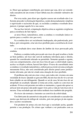 to. Dizer que qualquer contribuição, por menor que seja, deve ser conside-rada 
causadora de um evento é fazer tábula rasa do conteúdo valorativo do 
201 
direito. 
Por essa razão, para dizer que alguém causou um resultado não é su-ficiente 
proceder à eliminação hipotética, sendo demasiadamente simplista 
e equivocado o raciocínio de que, se excluída a conduta o resultado desa-parecer, 
é porque aquela foi a sua causa. 
Na sua fase inicial, a imputação objetiva criou as seguintes exigências 
para a existência do fato típico: 
a) nexo físico, naturalístico, entre a conduta e o resultado (único re-quisito 
para a conditio sine qua non); 
b) a conduta deve ser socialmente inadequada, não padronizada, proi-bida 
e, por conseguinte, criar um risco proibido para a ocorrência do resul-tado; 
c) o resultado deve estar dentro do âmbito de risco provocado pela 
conduta. 
Embora a conduta tenha provocado um risco do qual resultou a lesão 
ao bem jurídico, tal risco não será de nenhuma relevância para o direito, 
quando for considerado tolerado ou permitido. Somente quando o agente, 
com seu comportamento, criar um risco fora do que a coletividade espera, 
aceita e se dispõe a tolerar, haverá fato típico. O nexo de causalidade entre 
a conduta e o resultado naturalístico, embora possa existir em uma avaliação 
meramente física, não será considerado pelo direito penal como juridica-mente 
relevante, por não ter criado uma situação de risco proibido. 
O problema não está em criar o risco, pois todos nós vivemos em uma 
sociedade de riscos. Quando se gera um filho, há um risco de ele vir a ser um 
bom cidadão ou um delinquente. Quando se sai de casa, há um risco de ser 
atropelado ou assaltado. Quando se toma um avião, expõe-se a um risco de 
acidente. O risco está presente em todos os momentos, e quem não quiser se 
arriscar nem um pouco não pode sequer viver, pois a vida já é um risco em si 
mesma. Uma sociedade que não tolera nenhum risco também não progride. 
Os riscos são normais e inerentes ao convívio da coletividade. 
Um fabricante de automóveis não pode ser considerado o causador das 
mortes que derivam do tráfego de veículos, pois tais perigos já são espera-dos 
e aceitos socialmente. 
Um produtor de armas cria um risco que a sociedade aceita, quando 
permite a sua produção. Os crimes que venham a ser praticados com as 
 