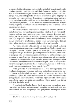 armas produzidas não podem ser imputados ao industrial, pois a colocação 
dos instrumentos vulnerantes em sociedade é um risco aceito e permitido. 
Pondera-se, em uma relação de custo-benefício, se vale a pena correr certo 
perigo para, em contrapartida, estimular a economia, gerar empregos e 
alimentar o progresso. A morte de alguém provocada por arma de fogo será, 
por conseguinte, um fato atípico em relação ao fabricante (não há regresso 
causal em relação a este). Cabe à sociedade decidir se quer menos perigo e 
menos progresso ou se busca um desenvolvimento mais acelerado à custa 
de correr mais riscos. 
202 
Só haverá, portanto, imputação do resultado ao autor do fato se o re-sultado 
tiver sido provocado por uma conduta criadora de um risco juridi-camente 
proibido ou se o agente, com seu comportamento, tiver aumentado 
a situação de risco proibido e, com isso, gerado o resultado. Em contrapar-tida, 
se, a despeito de ter fisicamente contribuído para a produção do resul-tado, 
o autor tiver se conduzido de modo a ocasionar uma situação de risco 
tolerável ou permitido, o resultado não lhe poderá ser imputado. 
“O risco permitido está presente em todo contato social, inclusive 
naquelas situações em que houve boa-fé, como adverte Jakobs, citando como 
exemplos o contato corporal, apertar das mãos que pode transmitir uma 
infecção, o tráfego de veículos que pode produzir um acidente, um alimen-to 
que pode estar em mau estado; uma anestesia que tenha consequências, 
apesar de ter sido observada a lex artis; uma criança pode sofrer um aciden-te, 
embora todas as cautelas sejam tomadas; uma pessoa idosa pode sofrer 
um derrame, mesmo recebendo uma notícia alegre. Todas as situações não 
são praticadas para determinar danos ou prejuízos, mas não se pode renun-ciar 
à vida em sociedade que é uma vida de risco.”201 
Antes, portanto, de se estabelecer até onde vai a imputação penal pelo 
resultado, é necessário extrair da sociedade quais são os seus anseios, sen-do 
imprescindível estabelecer o papel social que cada um representa, fir-mando- 
se, a partir daí, as responsabilidades individuais. Aquele que con-corre 
para uma lesão, mas apenas cumprindo, rigorosamente, o papel so cial 
que dele se espera, não pode ser incluído na relação causal para fins de 
aplicação do direito penal. 
A conclusão de Gunther Jakobs é a de que a mera causação do resul-tado, 
ainda que dolosa, resulta de maneira manifestamente insuficiente para 
fundamentar, por si só, a imputação. Sim, porque se o direito penal tivesse 
201. Antonio Luís Chaves Camargo, Imputação objetiva, cit., p. 140. 
 