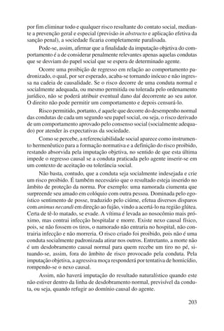 por fim eliminar todo e qualquer risco resultante do contato social, median-te 
a prevenção geral e especial (previsão in abstracto e aplicação efetiva da 
sanção penal), a sociedade ficaria completamente paralisada. 
Pode-se, assim, afirmar que a finalidade da imputação objetiva do com-portamento 
é a de considerar penalmente relevantes apenas aquelas condutas 
203 
que se desviam do papel social que se espera de determinado agente. 
Ocorre uma proibição de regresso em relação ao comportamento pa-dronizado, 
o qual, por ser esperado, acaba-se tornando inócuo e não ingres-sa 
na cadeia de causalidade. Se o risco decorre de uma conduta normal e 
socialmente adequada, ou mesmo permitida ou tolerada pelo ordenamento 
jurídico, não se poderá atribuir eventual dano daí decorrente ao seu autor. 
O direito não pode permitir um comportamento e depois censurá-lo. 
Risco permitido, portanto, é aquele que decorre do desempenho normal 
das condutas de cada um segundo seu papel social, ou seja, o risco derivado 
de um comportamento aprovado pelo consenso social (socialmente adequa-do) 
por atender às expectativas da sociedade. 
Como se percebe, a referenciabilidade social aparece como instrumen-to 
hermenêutico para a formação normativa e a definição do risco proibido, 
restando absorvida pela imputação objetiva, no sentido de que esta última 
impede o regresso causal se a conduta praticada pelo agente inserir-se em 
um contexto de aceitação ou tolerância social. 
Não basta, contudo, que a conduta seja socialmente indesejada e crie 
um risco proibido. É também necessário que o resultado esteja inserido no 
âmbito de proteção da norma. Por exemplo: uma namorada ciumenta que 
surpreende seu amado em colóquio com outra pessoa. Dominada pelo ego-ístico 
sentimento de posse, traduzido pelo ciúme, efetua diversos disparos 
com animus necandi em direção ao fujão, vindo a acertá-lo na região glútea. 
Certa de tê-lo matado, se evade. A vítima é levada ao nosocômio mais pró-ximo, 
mas contrai infecção hospitalar e morre. Existe nexo causal físico, 
pois, se não fossem os tiros, o namorado não entraria no hospital, não con-trairia 
infecção e não morreria. O risco criado foi proibido, pois não é uma 
conduta socialmente padronizada atirar nos outros. Entretanto, a morte não 
é um desdobramento causal normal para quem recebe um tiro no pé, si-tuando- 
se, assim, fora do âmbito de risco provocado pela conduta. Pela 
imputação objetiva, a agressiva moça responderá por tentativa de homicídio, 
rompendo-se o nexo causal. 
Assim, não haverá imputação do resultado naturalístico quando este 
não estiver dentro da linha de desdobramento normal, previsível da condu-ta, 
ou seja, quando refugir ao domínio causal do agente. 
 