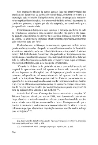 204 
Nos chamados desvios de cursos causais (que são interferências não 
previstas no desenrolar da cadeia de causalidade), rompem-se o nexo e a 
imputação pelo resultado. Na hipótese de a vítima ser atropelada, mas mor-rer 
de septicemia no hospital, este evento sai da linha normal decorrente da 
conduta e, portanto, o agente por ele não responde, ao contrário do que a 
jurisprudência tem decidido. 
Combinado um furto entre dois larápios, o partícipe que ficou do lado 
de fora da casa, vigiando a cena do crime, não sabe, não prevê e não perce-be 
quando seu comparsa, no interior da residência, começa a estuprar a filha 
da vítima. Tal crime não é imputado objetivamente ao partícipe, que apenas 
quis concorrer para um furto. 
Um ladrãozinho neófito que, tremulamente, aponta um estilete, amea-çando 
um homenzarrão, não pode ser considerado causador de homicídio 
se a vítima, assustada, sofre um enfarto fulminante, e imprevisível, vindo a 
morrer. Tal desfecho não é o normal, não podendo ser imputado objetiva-mente, 
isto é, causalmente ao autor. Isto, independentemente de se falar em 
dolo ou culpa. O pequeno assaltante nada teve que ver com o que aconteceu, 
fruto de um infortúnio, que a ele não pode ser atribuído. 
“Cuando la víctima de la puñalada muere a causa del incendio del 
hospital, la aportación causal del agresor es haber sido causa de que la 
víctima ingresara en el hospital, pero el risgo que origina la muerte es to-talmente 
independiente del comportamiento del agresor por lo que no 
puede serle imputado. Sólo responderá de las lesiones que ocasionara su 
agresión. Lo mismo sucede en el caso de que la víctima no cuide sus heridas 
o un error en el tratamiento médico derive en su muerte. Esta es consecuen-cia 
de riesgos nuevos creados por comportamientos ajenos al agresor (la 
falta de cuidado de la víctima o del médico)”202. 
Antonio Luís Chaves Camargo faz interessante relato a respeito: “O 
Tribunal Supremo alemão, no ano de 1984, num denominado caso de se-ringa, 
absolveu o autor de um crime culposo, porque havia cedido heroína 
a um vi ciado, que a injetou, causando-lhe a morte. Ficou patenteado que a 
heroína tem um risco intrínseco que é do conhecimento da vítima e esta se 
colocou em perigo, afastando a imputação do autor que lhe cedeu a droga 
para ser injetada”203. 
202. Paz Mercedes de la Cuesta Aguado, Tipicidad e imputación objetiva, Argentina, 
Ediciones Jurídicas Cuyo, 1995, p. 154. 
203. Antonio Luís Chaves Camargo, Imputação objetiva, cit., p. 159. 
 
